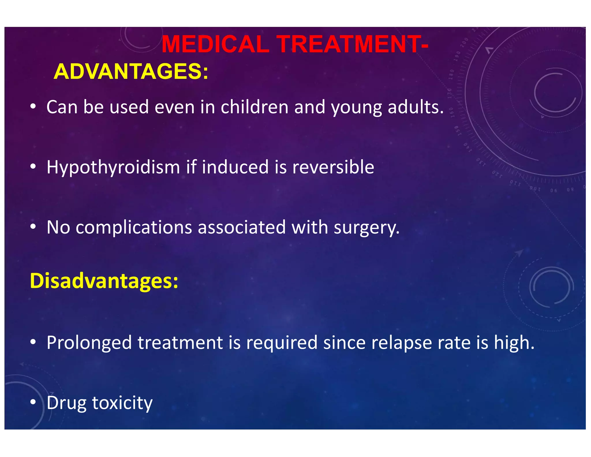 MEDICAL TREATMENT-ADVANTAGES: 
• C an be used even in children and young adults. 
• Hypothyroidism if induced is reversible 
• No complications associated with surgery. 
Disadvantages: 
• Prolonged treatment is required since relapse rate is high. 
• Drug toxicity 
 
