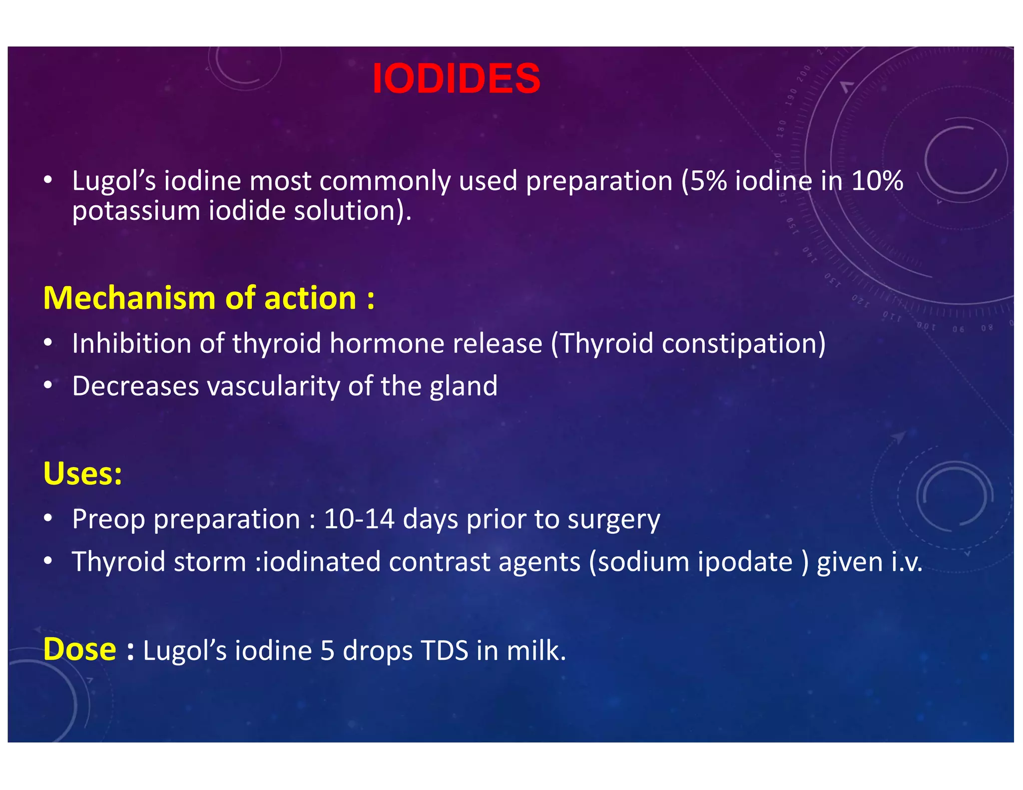 IODIDES 
• Lugol’s iodine most commonly used preparation (5% iodine in 10% 
potassium iodide solution). 
Mechanism of action : 
• Inhibition of thyroid hormone release (Thyroid constipation) 
• Decreases vascularity of the gland 
Uses: 
• Preop preparation : 10-14 days prior to surgery 
• Thyroid storm :iodinated contrast agents (sodium ipodate ) given i.v. 
Dose : Lugol’s iodine 5 drops TDS in milk. 
 