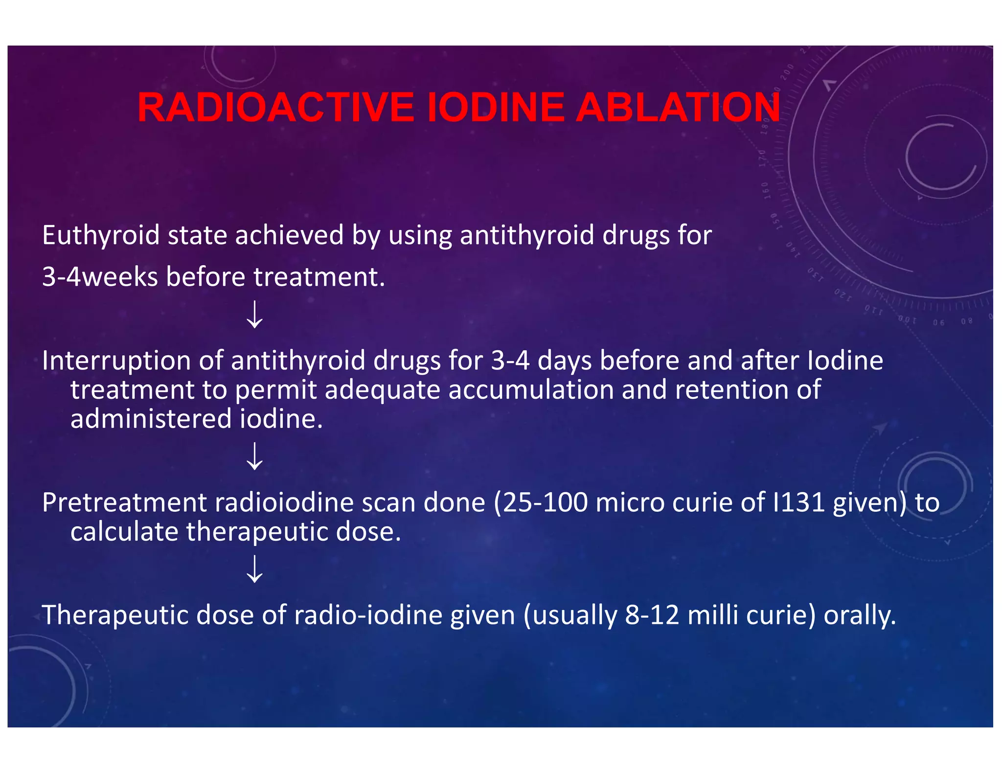 RADIOACTIVE IODINE ABLATION 
Euthyroid state achieved by using antithyroid drugs for 
3-4weeks before treatment. 
 
Interruption of antithyroid drugs for 3-4 days before and after Iodine 
treatment to permit adequate accumulation and retention of 
administered iodine. 
 
Pretreatment radioiodine scan done (25-100 micro curie of I131 given) to 
calculate therapeutic dose. 
 
Therapeutic dose of radio-iodine given (usually 8-12 milli curie) orally. 
 