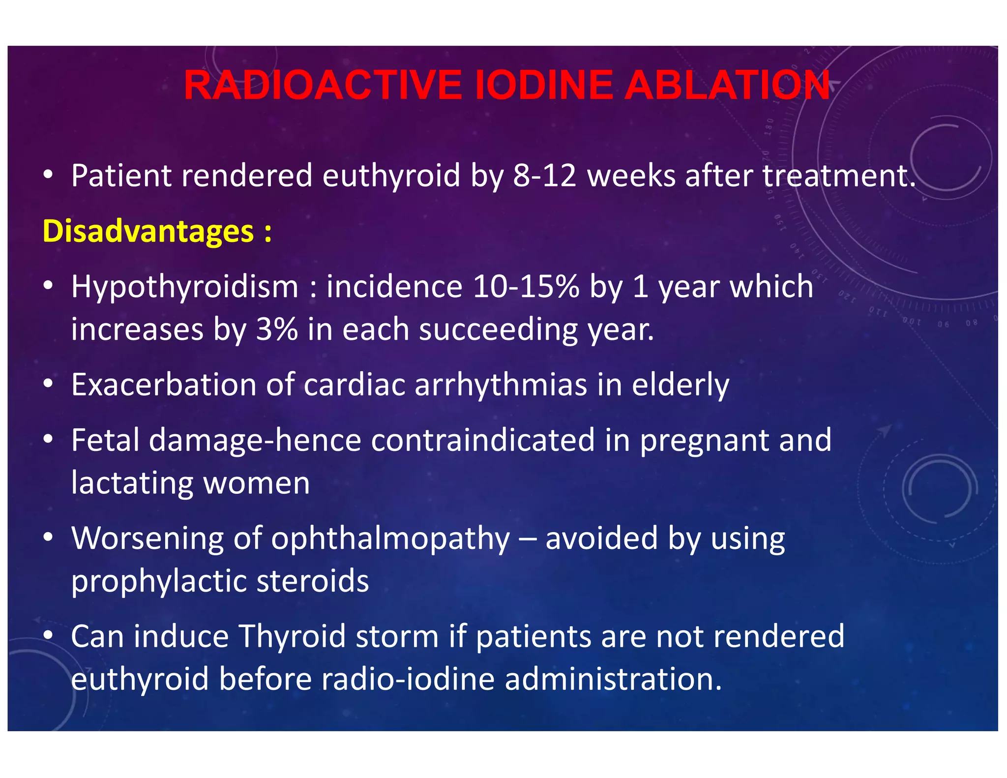 RADIOACTIVE IODINE ABLATION 
• Patient rendered euthyroid by 8-12 weeks after treatment. 
Disadvantages : 
• Hypothyroidism : incidence 10-15% by 1 year which 
increases by 3% in each succeeding year. 
• Exacerbation of cardiac arrhythmias in elderly 
• Fetal damage-hence contraindicated in pregnant and 
lactating women 
• Worsening of ophthalmopathy – avoided by using 
prophylactic steroids 
• Can induce Thyroid storm if patients are not rendered 
euthyroid before radio-iodine administration. 
 