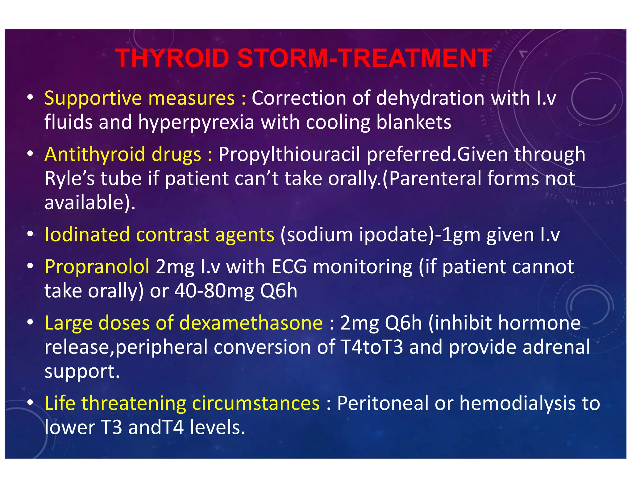 THYROID STORM-TREATMENT 
• Supportive measures : Correction of dehydration with I.v 
fluids and hyperpyrexia with cooling blankets 
• Antithyroid drugs : Propylthiouracil preferred.Given through 
Ryle’s tube if patient can’t take orally.(Parenteral forms not 
available). 
• Iodinated contrast agents (sodium ipodate)-1gm given I.v 
• Propranolol 2mg I.v with ECG monitoring (if patient cannot 
take orally) or 40-80mg Q6h 
• Large doses of dexamethasone : 2mg Q6h (inhibit hormone 
release,peripheral conversion of T4toT3 and provide adrenal 
support. 
• Life threatening circumstances : Peritoneal or hemodialysis to 
lower T3 andT4 levels. 
 