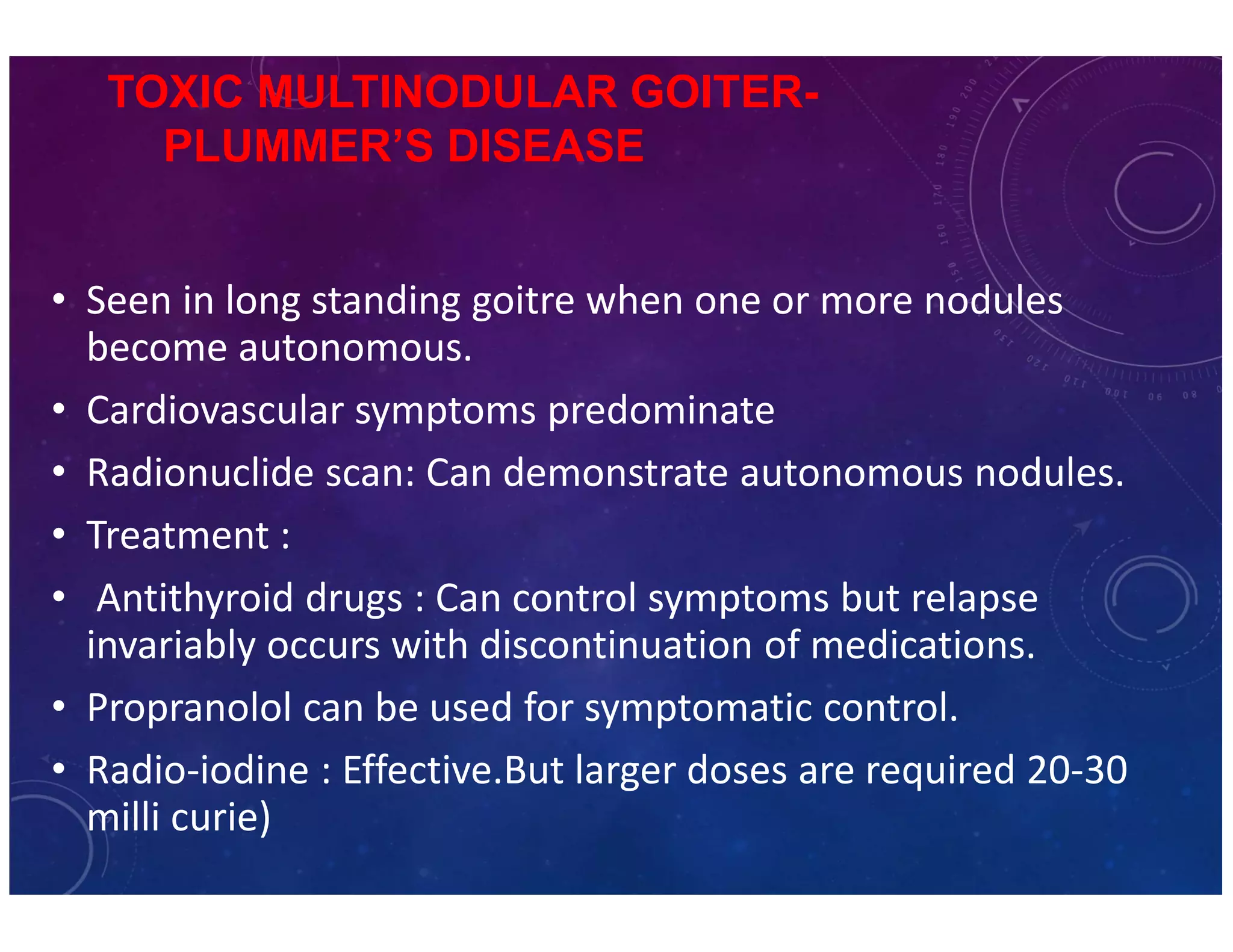 TOXIC MULTINODULAR GOITER-PLUMMER’S 
DISEASE 
• Seen in long standing goitre when one or more nodules 
become autonomous. 
• Cardiovascular symptoms predominate 
• Radionuclide scan: Can demonstrate autonomous nodules. 
• Treatment : 
• Antithyroid drugs : Can control symptoms but relapse 
invariably occurs with discontinuation of medications. 
• Propranolol can be used for symptomatic control. 
• Radio-iodine : Effective.But larger doses are required 20-30 
milli curie) 
 