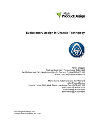 Evolutionary Design in Chassis Technology




                                                                     Adrian Chapple
                                       Analysis Supervisor, Thyssenkrupp Tallent Ltd
           Aycliffe Business Park, Newton Aycliffe, Co. Durham, England Dl5 6EP, UK
                                                   Adrian.chapple@thyssenkrupp.com


                                            Martin Kemp, Kate Fisher and Tim Willment
                                                                  Altair ProductDesign
                     Imperial House, Holly Walk, Royal Leamington Spa, CV32 4JG, UK
                                                           martin.kemp@uk.altair.com
                                                             kate.fisher@uk.altair.com
                                                           tim.willment@uk.altair.com




www.altairproductdesign.com
copyright Altair Engineering, Inc. 2011
 