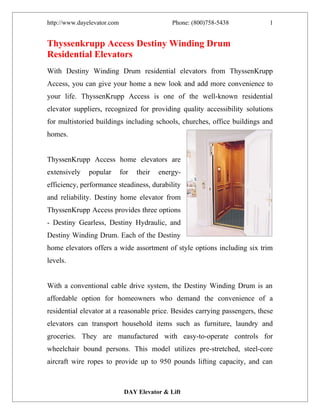 http://www.dayelevator.com                     Phone: (800)758-5438         1


Thyssenkrupp Access Destiny Winding Drum
Residential Elevators
With Destiny Winding Drum residential elevators from ThyssenKrupp
Access, you can give your home a new look and add more convenience to
your life. ThyssenKrupp Access is one of the well-known residential
elevator suppliers, recognized for providing quality accessibility solutions
for multistoried buildings including schools, churches, office buildings and
homes.


ThyssenKrupp Access home elevators are
extensively    popular       for   their   energy-
efficiency, performance steadiness, durability
and reliability. Destiny home elevator from
ThyssenKrupp Access provides three options
- Destiny Gearless, Destiny Hydraulic, and
Destiny Winding Drum. Each of the Destiny
home elevators offers a wide assortment of style options including six trim
levels.


With a conventional cable drive system, the Destiny Winding Drum is an
affordable option for homeowners who demand the convenience of a
residential elevator at a reasonable price. Besides carrying passengers, these
elevators can transport household items such as furniture, laundry and
groceries. They are manufactured with easy-to-operate controls for
wheelchair bound persons. This model utilizes pre-stretched, steel-core
aircraft wire ropes to provide up to 950 pounds lifting capacity, and can



                              DAY Elevator & Lift
 