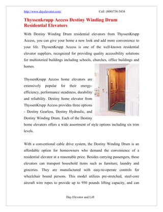 http://www.dayelevator.com/                             Call: (800)758-5438

Thyssenkrupp Access Destiny Winding Drum
Residential Elevators
With Destiny Winding Drum residential elevators from ThyssenKrupp
Access, you can give your home a new look and add more convenience to
your life. ThyssenKrupp Access is one of the well-known residential
elevator suppliers, recognized for providing quality accessibility solutions
for multistoried buildings including schools, churches, office buildings and
homes.


ThyssenKrupp Access home elevators are
extensively    popular    for     their   energy-
efficiency, performance steadiness, durability
and reliability. Destiny home elevator from
ThyssenKrupp Access provides three options
- Destiny Gearless, Destiny Hydraulic, and
Destiny Winding Drum. Each of the Destiny
home elevators offers a wide assortment of style options including six trim
levels.


With a conventional cable drive system, the Destiny Winding Drum is an
affordable option for homeowners who demand the convenience of a
residential elevator at a reasonable price. Besides carrying passengers, these
elevators can transport household items such as furniture, laundry and
groceries. They are manufactured with easy-to-operate controls for
wheelchair bound persons. This model utilizes pre-stretched, steel-core
aircraft wire ropes to provide up to 950 pounds lifting capacity, and can


                                Day Elevator and Lift
 