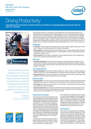 CASE STUDY
Intel®Core™i5 and i7 vPro™Processors
Manufacturing
IT Efficiency
Driving Productivity
ThyssenKrupp Presta AG in Liechtenstein is the headquarters of the multinational Business Unit
ThyssenKrupp Presta Steering, and has 7,000 employees. It is part of the Business Area Component
Technology of the ThyssenKrupp Group, headquartered in Germany. ThyssenKrupp Presta Steering
develops and manufactures innovative products specifically for the automotive industry, supplying
parts to many global car makers. To boost IT uptime, enhance data security, and allow the IT team to
manage devices remotely while enabling workers to be more productive, it started using the Intel® vPro™
platform across its desktops and notebooks, which are powered by Intel® Core™ i5 and i7 processors.1
Challenges
• IT evolution. ThyssenKrupp Presta Steering wanted a more consistent, higher-performing IT environ-
ment to support the increasing demands of component development
• Recover quickly. ThyssenKrupp Presta Steering needed a way to fix faulty devices and perform tech-
nical updates without interrupting daily work, so that employees could work efficiently and provide
high-quality customer service
• Theft protection. With hundreds of employees routinely traveling between offices, appointments
and site visits, protecting company data was a priority
Solutions
• Activating technology. ThyssenKrupp Presta Steering activated the Intel vPro platform on their
existing Intel Core i5 and i7 vPro processors, and began using Intel® Advanced Encryption Standard
New Instructions (Intel® AES-NI), and Intel® Solid-State Drives (Intel® SSDs) for a more responsive and
reliable IT environment
Technology Results
• Remote management. The Intel vPro platform enables the IT team to wake up, remotely manage and
maintain a device, even if the operating system isn’t working, so they can overcome IT problems rapidly
• Easy provisioning. Intel® Setup and Configuration Software (Intel® SCS) enables ThyssenKrupp Presta
Steering to activate the Intel vPro platform on its PCs remotely
Business Value
• Improved uptime. The IT team can now recover machines more quickly, so ThyssenKrupp Presta Steering
employees lose less time to IT disruption and can maximize the value they deliver to the business
• Cost savings. More efficient use of IT lowers costs and creates a more productive workforce, making
the company more agile and profitable
• Enhanced productivity. By utilizing the hardware-enhanced robustness and responsiveness of the
latest Intel Core vPro processors, the company now has more capacity to focus on innovative engi-
neering, secure in the knowledge that its data is protected
ThyssenKrupp Presta AG boosts workforce efficiency and delivers outstanding engineering services with the
Intel®vPro™platform
“It was excellent to have Intel
specialists on site. They were
very informative, supportive and
responsive, telling us everything
we needed to know about their
technology. We experienced a
significant increase in service
quality to our end users, as well
as improved security.”
Herwig Braun,
Head of IT,
ThyssenKrupp Presta Steering
Automotive innovation
ThyssenKrupp Presta Steering manufactures auto-
motive components such as steering gears, columns
and highly sophisticated electronic steering systems,
and helps tailor steel parts to specific manufacturer
requirements. It is a medium-sized engineering
services organization , and as a technology leader,
ThyssenKrupp Presta Steering helps to make cars
safer, more economical and more durable. It prides
itself on creating products that are technologically
cutting-edge, through lightweight construction and
advanced design, and maintaining cost advantages,
even in high-wage countries, which requires both
significant computing capacity and an efficient
workforce.
ThyssenKrupp Presta Steering wanted to boost
productivity by reducing time lost due to IT down-
time and inefficient processes, to keep the organ-
ization competitive in a tough industry.
At the same time, the company wanted to improve
its security. Many employees, from managers to
specialist engineers, need to travel to different
offices. This increases the likelihood of lost or stolen
devices, which presents a threat to confidential
company data through compromised IT. Protecting
new designs and ensuring that devices can be
remotely locked to avoid intrusion is crucial.
Up-to-date IT
The IT team at ThyssenKrupp Presta Steering is
100 strong, 40 of whom are dedicated to IT infra-
structure, and must be agile, reacting quickly to
everyday IT complications. A significant IT respon-
sibility is keeping all desktops and notebooks across
the company up to date with the latest version
of various software applications. ThyssenKrupp
Presta Steering employees use a range of appli-
cations. Office staff tend to use SAP*, Notes* and
 