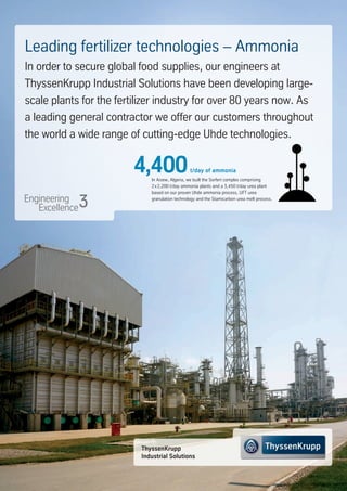 ThyssenKrupp
Industrial Solutions
In Arzew, Algeria, we built the Sorfert complex comprising
2x2,200 t/day ammonia plants and a 3,450 t/day urea plant
based on our proven Uhde ammonia process, UFT urea
granulation technology and the Stamicarbon urea melt process.
Leading fertilizer technologies – Ammonia
In order to secure global food supplies, our engineers at
ThyssenKrupp Industrial Solutions have been developing large-
scale plants for the fertilizer industry for over 80 years now. As
a leading general contractor we offer our customers throughout
the world a wide range of cutting-edge Uhde technologies.
4,400t/day of ammonia
 