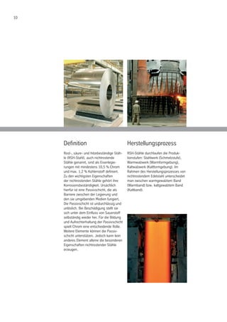 10
Definition
Rost-, säure- und hitzebeständige Stäh-
le (RSH-Stahl), auch nichtrostende
Stähle genannt, sind als Eisenlegie-
rungen mit mindestens 10,5 % Chrom
und max. 1,2 % Kohlenstoff definiert.
Zu den wichtigsten Eigenschaften
der nichtrostenden Stähle gehört ihre
Korrosionsbeständigkeit. Ursächlich
hierfür ist eine Passivschicht, die als
Barriere zwischen der Legierung und
den sie umgebenden Medien fungiert.
Die Passivschicht ist undurchlässig und
unlöslich. Bei Beschädigung stellt sie
sich unter dem Einfluss von Sauerstoff
selbständig wieder her. Für die Bildung
und Aufrechterhaltung der Passivschicht
spielt Chrom eine entscheidende Rolle.
Weitere Elemente können die Passiv-
schicht unterstützen. Jedoch kann kein
anderes Element alleine die besonderen
Eigenschaften nichtrostender Stähle
erzeugen.
Herstellungsprozess
RSH-Stähle durchlaufen die Produk-
tionstufen: Stahlwerk (Schmelzstufe),
Warmwalzwerk (Warmformgebung),
Kaltwalzwerk (Kaltformgebung). Im
Rahmen des Herstellungsprozesses von
nichtrostendem Edelstahl unterscheidet
man zwischen warmgewalztem Band
(Warmband) bzw. kaltgewalztem Band
(Kaltband).
 