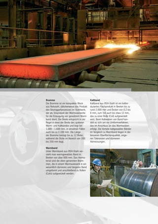 11
Bramme
Die Bramme ist ein kompakter Block
aus Rohstahl, üblicherweise das Produkt
des Stranggießprozesses im Stahlwerk,
der als Vorprodukt der Warmwalzwerke
für die Erzeugung von gewalztem Warm-
band dient. Die Breite entspricht in der
Regel in etwa der Breite des späteren
Warm- und Kaltbandes und liegt bei
1.000 - 1.600 mm, in einzelnen Fällen
auch bis zu 2.100 mm. Die Länge
der Bramme beträgt bis zu 12 Meter,
während die Dicke im Bereich von 200
bis 250 mm liegt.
Warmband
Unter Warmband aus RSH-Stahl ver-
steht man warmgewalztes Band in
Breiten von über 600 mm. Das Vorma-
terial sind die oben genannten Bram-
men, die in einem Warmwalzwerk in ein
wesentlich dünneres und längeres Band
umgeformt und anschließend zu Rollen
(Coils) aufgewickelt werden.
Kaltband
Kaltband aus RSH-Stahl ist ein kaltre-
duziertes Flachprodukt in Breiten bis zu
rund 2.000 mm und Dicken von 0,2 bis
8 mm, zum Teil auch bis etwa 12 mm,
das zu einer Rolle (Coil) aufgewickelt
wird. Beim Kaltwalzen von Band han-
delt es sich um ein Umformverfahren,
das im Anschluss an das Warmwalzen
erfolgt. Die Vorteile kaltgewalzter Bänder
im Vergleich zu Warmband liegen in der
besseren Oberflächenqualität, enge-
ren Toleranzen und dünneren
Abmessungen.
11
 