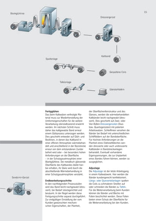 15
Fertigglühen
Das beim Kaltwalzen verfestigte Ma-
terial muss zur Wiederherstellung der
Umformeigenschaften für die weitere
Verarbeitung rekristallisierend erwärmt
werden. Im nächsten Schritt muss
daher das kaltgewalzte Band erneut
einem Glühprozess unterzogen werden.
Dies geschieht entweder auf Glüh- und
Beizlinien, in denen das Kaltband in
einer offenen Atmosphäre wärmebehan-
delt und anschließend in der Beizstrecke
erneut von dem entstandenen Zunder
befreit wird oder – bei besonders hohen
Anforderungen an die Oberfläche
– in der Schutzgasatmosphäre einer
Blankglühlinie. Die metallisch glänzende
Oberfläche des Kaltbandes bleibt hier-
bei erhalten, ihr Glanz wird durch die
abschließende Wärmebehandlung in
einer Schutzgasatmosphäre verstärkt.
Endbearbeitungsschritte
In den nachfolgenden Prozessstufen
wird das Band leicht nachgewalzt (dres-
siert), bei Bedarf streckgerichtet und
besäumt. In der Regel werden diese
Fertigungsschritte separat durchgeführt.
Zur endgültigen Einstellung der vom
Kunden gewünschten mechani-
schen Eigenschaften, der Planheit,
der Oberflächenfeinstruktur und des
Glanzes, werden die wärmebehandelten
Kaltbänder leicht nachgewalzt (dres-
siert). Dies geschieht auf Zwei- oder
Vier-Rollen-Dressiergerüsten (Duo-
bzw. Quartogerüsten) mit polierten
Arbeitswalzen. Schleiflinien versehen die
Bänder bei Bedarf mit unterschiedlichen
Schliffbildern auf der Bandoberfläche.
Für höchste Anforderungen an die
Planheit eines Edelstahlbleches wer-
den dressierte oder auch undressierte
Kaltbänder in Bandstreckanlagen
behandelt. Eventuell vorhandene
Eigenspannungen, die zur Unplanheit
eines Bandes führen können, werden so
ausgeglichen.
Adjustage
Die Adjustage ist der letzte Arbeitsgang
in einem Kaltwalzwerk. Hier werden die
Bänder kundengerecht konfektioniert.
Längs- oder Querzerteilanlagen spalten
die Coils zu schmaleren Streifen auf
oder schneiden die Bänder zu Tafeln.
Für die Weiterverarbeitung beim Kunden
können die Bänder und Bleche mit
Folien beschichtet werden. Diese Folien
bieten einen Schutz der Oberfläche für
die Weiterverarbeitung bei den Kunden.
 