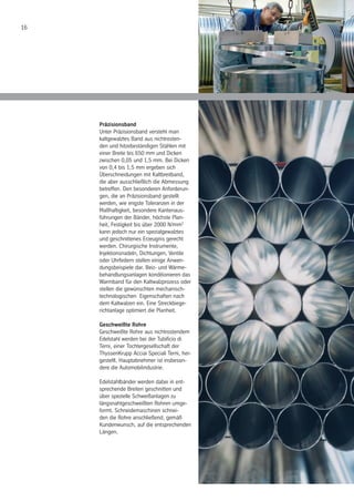 16
Präzisionsband
Unter Präzisionsband versteht man
kaltgewalztes Band aus nichtrosten-
den und hitzebeständigen Stählen mit
einer Breite bis 650 mm und Dicken
zwischen 0,05 und 1,5 mm. Bei Dicken
von 0,4 bis 1,5 mm ergeben sich
Überschneidungen mit Kaltbreitband,
die aber ausschließlich die Abmessung
betreffen. Den besonderen Anforderun-
gen, die an Präzisionsband gestellt
werden, wie engste Toleranzen in der
Maßhaltigkeit, besondere Kantenaus-
führungen der Bänder, höchste Plan-
heit, Festigkeit bis über 2000 N/mm2
kann jedoch nur ein spezialgewalztes
und geschnittenes Erzeugnis gerecht
werden. Chirurgische Instrumente,
Injektionsnadeln, Dichtungen, Ventile
oder Uhrfedern stellen einige Anwen-
dungsbeispiele dar. Beiz- und Wärme-
behandlungsanlagen konditionieren das
Warmband für den Kaltwalzprozess oder
stellen die gewünschten mechanisch-
technologischen Eigenschaften nach
dem Kaltwalzen ein. Eine Streckbiege-
richtanlage optimiert die Planheit.
Geschweißte Rohre
Geschweißte Rohre aus nichtrostendem
Edelstahl werden bei der Tubificio di
Terni, einer Tochtergesellschaft der
ThyssenKrupp Acciai Speciali Terni, her-
gestellt. Hauptabnehmer ist insbeson-
dere die Automobilindustrie.
Edelstahlbänder werden dabei in ent-
sprechende Breiten geschnitten und
über spezielle Schweißanlagen zu
längsnahtgeschweißten Rohren umge-
formt. Schneidemaschinen schnei-
den die Rohre anschließend, gemäß
Kundenwunsch, auf die entsprechenden
Längen.
 