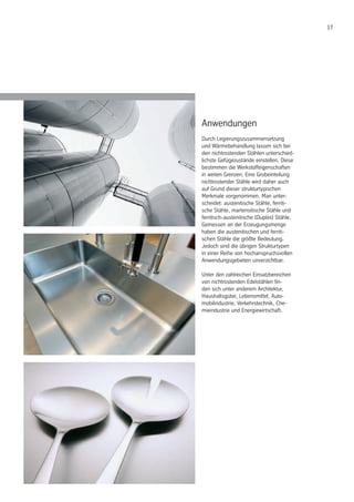17
Anwendungen
Durch Legierungszusammensetzung
und Wärmebehandlung lassen sich bei
den nichtrostenden Stählen unterschied-
lichste Gefügezustände einstellen. Diese
bestimmen die Werkstoffeigenschaften
in weiten Grenzen. Eine Grobeinteilung
nichtrostender Stähle wird daher auch
auf Grund dieser strukturtypischen
Merkmale vorgenommen. Man unter-
scheidet: austenitische Stähle, ferriti-
sche Stähle, martensitische Stähle und
ferritisch-austenitische (Duplex) Stähle.
Gemessen an der Erzeugungsmenge
haben die austenitischen und ferriti-
schen Stähle die größte Bedeutung.
Jedoch sind die übrigen Strukturtypen
in einer Reihe von hochanspruchsvollen
Anwendungsgebieten unverzichtbar.
Unter den zahlreichen Einsatzbereichen
von nichtrostenden Edelstählen fin-
den sich unter anderem Architektur,
Haushaltsgüter, Lebensmittel, Auto-
mobilindustrie, Verkehrstechnik, Che-
mieindustrie und Energiewirtschaft.
 