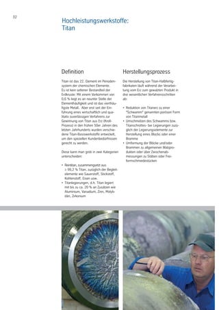 32
Definition
Titan ist das 22. Element im Perioden-
system der chemischen Elemente.
Es ist kein seltener Bestandteil der
Erdkruste: Mit einem Vorkommen von
0,6 % liegt es an neunter Stelle der
Elementhäufigkeit und ist das vierthäu-
figste Metall. Aber erst seit der Ein-
führung eines wirtschaftlich und qua-
litativ zuverlässigen Verfahrens zur
Gewinnung von Titan aus Erz (Kroll-
Prozess) in den frühen 50er Jahren des
letzten Jahrhunderts wurden verschie-
dene Titan-Basiswerkstoffe entwickelt,
um den speziellen Kundenbedürfnissen
gerecht zu werden.
Diese kann man grob in zwei Kategorien
unterscheiden:
•	 Reintitan, zusammengsetzt aus
	 ≥ 99,2 % Titan, zuzüglich der Begleit-	
	 elemente wie Sauerstoff, Stickstoff, 	
	 Kohlenstoff, Eisen usw.
•	 Titanlegierungen, d.h. Titan legiert
	 mit bis zu ca. 20 % an Zusätzen wie
	 Aluminium, Vanadium, Zinn, Molyb-	
	 dän, Zirkonium
Herstellungsprozess
Die Herstellung von Titan-Halbfertig-
fabrikaten läuft während der Verarbei-
tung vom Erz zum gewalzten Produkt in
drei wesentlichen Verfahrensschritten
ab:
Hochleistungswerkstoffe:
Titan
•	 Reduktion von Titanerz zu einer
	 "Schwamm" genannten porösen Form
	 von Titanmetall
•	 Umschmelzen des Schwamms bzw. 	
	 Titanschrottes- bei Legierungen zuzü-
	 glich der Legierungselemente zur 		
	 Herstellung eines Blocks oder einer 	
	 Bramme
•	 Umformung der Blöcke und/oder
	 Brammen zu allgemeinen Walzpro-		
	 dukten oder über Zwischenab-
	 messungen zu Stäben oder Frei-
	 formschmiedestücken
 