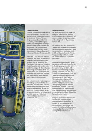 33
Schmelzverfahren
Titan und Titanlegierungsblöcke werden
in der Regel zweifach in einem Licht-
bogenofen unter Vakuum erschmolzen.
Für bestimmte „kritische“ Anwen-
dungen, wie zum Beispiel bei Trieb-
werksteilen, wird zur Erhöhung der
Reinheit und Homogenität des endgül-
tigen Blocks ein dritter Schmelzschritt
durchgeführt. Die Schmelzanlagen
der ThyssenKrupp Titanium sind in
Deutschland am Standort Essen und
in Italien am Standort Terni angesiedelt.
Neben den 3 VAR-Öfen wird in Essen
seit Beginn des Jahres 2008 ein hoch-
modernes Elektronenstrahl-Schmelz-
verfahren (EB) zur Herstellung von
Titanblöcken und -brammen eingesetzt.
Hierbei handelt es sich um den ersten
und bisher einzigen EB-Ofen in Europa.
Diese Anlage zeichnet sich durch eine
hohe Schmelz- und Recyclingrate aus
und erlaubt den Einsatz von Schrotten
und Titanschwamm durch eine inte-
grierte Wiege- und Mischanlage.
Eine weitere innovative Technologie zur
Verwendung von Titanschrotten als
Rohstoff ist das im Standort Terni wei-
terentwickelte Skull-Melting-Verfahren.
Dieses Schmelzaggregat zeichnet sich
durch hohe Flexibilität bei der Verwen-
dung unterschiedlicher Schrottarten und
-gewichte sowie der Möglichkeit,
wahlweise Blöcke oder Brammen zu
erschmelzen, aus.
Weiterverarbeitung
Die Weiterverarbeitung der Blöcke und
Brammen zu Halbzeugen aus Titan
und Titanlegierungen findet sowohl auf
eigenen Anlagen als auch auf Anlagen
anderer Segmente im ThyssenKrupp
Konzern statt.
Am Standort Terni der ThyssenKrupp
Titanium sind die Verarbeitungsanlagen
für Flacherzeugnisse konzentriert. Dabei
werden die Warm- und Kaltbandwalz-
und Behandlungsanlagen der Thyssen-
Krupp Acciai Speciali Terni genutzt,
um Bänder und Bleche aus Reintitan
herzustellen.
Aus derart gewalzten Bändern wiede-
rum werden bei ThyssenKrupp Titanium
in Terni längsnahtgeschweißte Rohre
bis zu einer Länge von 25 m (z.B.
für Meerwasserentsalzungsanlagen)
gefertigt. Dort steht auch eine aus-
schließlich für warmgewalzte Titan- und
Titanlegierungsplatten ausgerichtete
Fertigungslinie mit einem Quarto-
Warmwalzgerüst und anschließender
Adjustage. Um eine besondere
Planheit und Spannungsarmut der
Titanlegierungsplatten zu erreichen,
können diese in dem VCF (Vacuum-
Creep-Flattener) am Standort Essen
unter Vakuum gerichtet und spannungs-
arm geglüht werden. Diese Anlage ist in
Europa derzeit einmalig.
Langprodukte für die Luftfahrtindustrie
werden unter strengster eigener
Fertigungsüberwachung sowohl im
Konzern als auch bei auditierten
Lohnverarbeitern geschmiedet oder
gewalzt. Die mechanische Bearbeitung,
Adjustage, Erprobungen und Zertifi-
zierung erfolgt im Werk Essen.
 