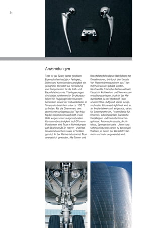 34
Anwendungen
Titan ist auf Grund seiner positiven
Eigenschaften bezüglich Festigkeit,
Dichte und Korrosionsbeständigkeit ein
geeigneter Werkstoff zur Herstellung
von Komponenten für die Luft- und
Raumfahrtindustrie. Titanlegierungen
sind dabei zunehmend in Strukturbau-
teilen von Flugzeugen der neuesten
Generation sowie bei Triebwerksteilen in
Temperaturbereichen unter ca. 550 °C
zu finden. Für die Chemie und den
chemischen Anlagenbau ist Titan häu-
fig der Konstruktionswerkstoff erster
Wahl wegen seiner ausgezeichneten
Korrosionsbeständigkeit. Auf Offshore-
Plattformen wird Titan in Rohrleitungen
zum Brandschutz, in Röhren- und Plat-
tenwärmetauschern sowie in Ventilen
genutzt. In der Marine-Industrie ist Titan
unersetzlich geworden. Alle Tanker und
Kreuzfahrtschiffe dieser Welt fahren mit
Dieselmotoren, die durch den Einsatz
von Plattenwärmetauschern aus Titan
mit Meerwasser gekühlt werden.
Geschweißte Titanrohre finden weltweit
Einsatz in Kraftwerken und Meerwasser-
entsalzungsanlagen. Auch in der Me-
dizintechnik ist der Werkstoff Titan
unverzichtbar. Aufgrund seiner ausge-
zeichneten Körperverträglichkeit wird er
als Implantatwerkstoff eingesetzt, sei es
für Gelenkprothesen, Fixiermaterial für
Knochen, Zahnimplantate, künstliche
Herzklappen und Herzschrittmacher-
gehäuse. Automobilindustrie, Archi-
tektur, Sportgeräte sowie Uhren- und
Schmuckindustrie zählen zu den neuen
Märkten, in denen der Werkstoff Titan
mehr und mehr angewendet wird.
 