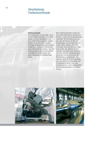 36
Freiformschmiede
Das Unternehmen Società delle Fucine
ist eine Freiformschmiede, in der Werk-
stücke mit einem Stückgewicht von
bis zu 250 Tonnen hergestellt werden
können. Sie ist mit ihren Produkten
vorrangig im Bereich Energieerzeugung,
Anlagenbau, Chemie und Petrochemie
sowie Meerestechnik vertreten. Typische
Anwendungen für große Schmiedeteile
sind Wellen für E-Generatoren oder
große Stützwalzen für Grobblechwalz-
werke.
Beim Freiformschmieden werden bei
sehr großen Werkstücken hydraulische
Pressen, so genannte Schmiedepressen
verwendet. Die Schmiedestücke wer-
den unter der Presse mit Hilfe von
Manipulatoren, die das Werkstück in
Zangen halten, bewegt. Nach dem
Schmieden muss das Werkstück abge-
kühlt werden. Bei größeren Schmie-
destücken und bestimmten Qualitäten
ist vorher noch eine Glühbehandlung
erforderlich, um die Rissfreiheit des
Werkstückes zu gewährleisten. Des-
weiteren verfügt die Freiformschmiede
über eine Vielzahl von Horizontal- und
Vertikaldrehmaschinen, Fräs- und
Schleifmaschinen in den mechanischen
Bearbeitungswerkstätten zur Endbear-
beitung.
Verarbeitung:
Freiformschmiede
 