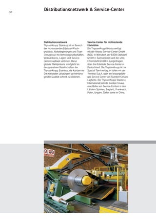 38
Distributionsnetzwerk
ThyssenKrupp Stainless ist im Bereich
der nichtrostenden Edelstahl-Flach-
produkte, Nickellegierungen und Titan-
Erzeugnisse mit Vertriebsgesellschaften,
Verkaufsbüros, Lagern und Service-
Centern weltweit vertreten. Diese
globale Marktpräsenz ermöglicht es
den operativen Gesellschaften der
ThyssenKrupp Stainless, die Kunden vor
Ort mit besten Leistungen bei hervorra-
gender Qualität schnell zu bedienen.
Distributionsnetzwerk & Service-Center
Service-Center für nichtrostende
Edelstähle
Die ThyssenKrupp Nirosta verfügt
mit der Nirosta Service-Center GmbH
(NSC) in Wilnsdorf, der EBOR Edelstahl
GmbH in Sachsenheim und der smb-
Chromstahl GmbH in Langenhagen
über drei Edelstahl Service-Center in
Deutschland. Die ThyssenKrupp Acciai
Speciali Terni verfügt in Italien mit der
Terninox S.p.A. über ein leistungsfähi-
ges Service-Center am Standort Ceriano
Laghetto. Die ThyssenKrupp Stainless
International betreibt darüber hinaus
eine Reihe von Service-Centern in den
Ländern Spanien, England, Frankreich,
Polen, Ungarn, Türkei sowie in China.
 