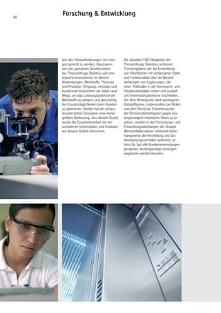 40
Um den Herausforderungen von mor-
gen gerecht zu werden, fokussieren
sich die operativen Gesellschaften
der ThyssenKrupp Stainless auf stra-
tegische Innovationen im Bereich
Anwendungen, Werkstoffe, Prozesse
und Produkte. Ehrgeizig, innovativ und
kundennah beschreiten wir dabei neue
Wege, um das Leistungspotenzial der
Werkstoffe zu steigern und gleichzeitig
die Einsatzmöglichkeiten beim Kunden
zu optimieren. Hierbei hat die compu-
terunterstützte Simulation eine immer
größere Bedeutung. Aus diesem Grund
wurde die Zusammenarbeit mit ver-
schiedenen Universitäten und Instituten
auf diesem Gebiet intensiviert.
Die aktuellen F&E-Tätigkeiten der
ThyssenKrupp Stainless umfassen
Themengebiete wie die Entwicklung
von Oberflächen mit verbesserter Optik
und Funktionalität oder die Neuent-
wicklungen von Legierungen, die
neue Maßstäbe in der Korrosions- und
Hitzebeständigkeit setzen und zusätzli-
che Anwendungsbereiche erschließen.
Vor dem Hintergrund stark gestiegener
Rohstoffpreise, insbesondere bei Nickel,
und dem Trend der Endverbraucher,
die Chromnickelstahlgüten gegen kos-
tengünstigere nickelarme Güten zu er-
setzen, wurden in den Forschungs- und
Entwicklungsabteilungen der Gruppe
Werkstoffalternativen entwickelt bezie-
hungsweise die Herstellung und das
Verarbeitungsverhalten optimiert, so
dass für fast alle Kundenanwendungen
geeignete, kostengünstige Lösungen
angeboten werden konnten.
Forschung & Entwicklung
 