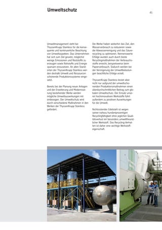 41
Umweltmanagement steht bei
ThyssenKrupp Stainless für die konse-
quente und kontinuierliche Beachtung
von Umweltaspekten. Das Unternehmen
hat sich zum Ziel gesetzt, möglichst
wenige Emissionen und Reststoffe zu
erzeugen sowie Rohstoffe und Energie
sparsam einzusetzen. An allen Stand-
orten der ThyssenKrupp Stainless wer-
den deshalb Umwelt und Ressourcen
schonende Produktionssysteme einge-
setzt.
Bereits bei der Planung neuer Anlagen
und der Erweiterung und Modernisie-
rung bestehender Werke werden
mögliche Umweltauswirkungen mit
einbezogen. Der Umweltschutz wird
durch verschiedene Maßnahmen in den
Werken der ThyssenKrupp Stainless
gefördert.
Die Werke haben weiterhin das Ziel, den
Wasserverbrauch zu reduzieren sowie
die Abwasserreinigung und das Säure-
recycling zu optimieren. Nennenswerte
Erfolge wurden auch durch breite
Recyclingmaßnahmen der Verbrauchs-
stoffe erreicht, beispielsweise beim
Papierverbrauch. Dadurch werden bei
der Verringerung der Umweltbelastun-
gen beachtliche Erfolge erzielt.
ThyssenKrupp Stainless leistet aber
nicht nur aufgrund der umweltscho-
nenden Produktionsmaßnahmen einen
überdurchschnittlichen Beitrag zum glo-
balen Umweltschutz. Der Einsatz unse-
rer hochinnovativen Werkstoffe führt
außerdem zu positiven Auswirkungen
für die Umwelt.
Nichtrostender Edelstahl ist wegen
seiner nahezu hundertprozentigen
Recyclingfähigkeit ohne jeglichen Quali-
tätsverlust ein besonders umweltfreund-
licher Werkstoff. Das Recycling-Verhal-
ten ist daher eine wichtige Werkstoff-
eigenschaft.
Umweltschutz
 