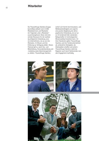 42
Mitarbeiter
Die ThyssenKrupp Stainless-Gruppe
beschäftigt weltweit rund 12.000
Mitarbeiterinnen und Mitarbeiter
(im Folgenden unter „Mitarbeiter“
zusammengefasst). Diese sind eine
zentrale Ressource für die nachhal-
tig erfolgreiche Entwicklung unse-
res Unternehmens, da sie uns ihre
Motivation, ihr Wissen und ihre
Erfahrung zur Verfügung stellen. Dieses
Potenzial gilt es, durch Aus- und
Weiterbildung, Personalentwicklung und
-marketing sowie Ideenmanagement
zu stärken. ThyssenKrupp Stainless
sichert sich hiermit die Innovations- und
Wettbewerbsfähigkeit und sorgt für
eine positive Begleitung der demo-
graphischen Entwicklung, da sie nur
so mit tendenziell älter werdenden
Belegschaften im technologischen
Wissenswettlauf bestehen kann. An
ihren Standorten gelten ThyssenKrupp
Stainless und ihre Tochterunternehmen
als verlässliche Arbeitgeber, die
Arbeitsplätze schaffen und sichern.
ThyssenKrupp Stainless stärkt die
Regionen auch durch flankierendes sozi-
ales Engagement nachhaltig.
 
