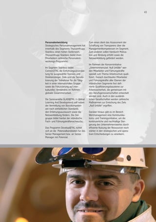 43
Personalentwicklung
Strategisches Personalmanagement hat
innerhalb des Segments ThyssenKrupp
Stainless einen hohen Stellenwert.
ThyssenKrupp Stainless bietet ihren
Mitarbeitern zahlreiche Personalent-
wicklungs-Programme:
Im Segment Stainless bildet
Connect2TKL die Einführungsveranstal-
tung für ausgewählte Trainees und
Direkteinsteiger. Ziele sind die Sensibi-
lisierung der Teilnehmer für die Tätig-
keit in einer internationalen Gruppe
sowie die Fokussierung auf inter-
kulturelles Verständnis im Rahmen
globaler Zusammenarbeit.
	
Die Seminarreihe GLAD@TKL (= Global
Learning And Development) soll neben
der Vermittlung von Basiskompeten-
zen nach einheitlichen Standards
den Erfahrungsaustausch sowie die
Netzwerkbildung fördern. Die Ziel-
gruppe bildet hierbei der inländische
Fach- und Führungskräftenachwuchs.
Das Programm Develop@TKL richtet
sich an die Potenzialkandidaten für das
Senior Management bzw. an Senior
Manager mit Potenzial.
Zum einen dient das Assessment der
Schaffung von Transparenz über die
Managementkompetenzen im Segment.
Zum anderen sollen hierdurch Motiva-
tion und Bindung erhöht sowie die
Netzwerkbildung gefördert werden.
Im Rahmen der Konzerninitiative
„Unternehmensziel: Null Unfälle“ wer-
den Mitarbeiter und Führungskräfte
speziell zum Thema Arbeitsschutz quali-
fiziert. Danach durchlaufen Mitarbeiter
und Führungskräfte aller Ebenen der
inländischen Segmente fest defi-
nierte Qualifizierungsbausteine zur
Arbeitssicherheit, die gemeinsam mit
den Berufsgenossenschaften entwickelt
worden sind. Auch in den ausländi-
schen Gesellschaften werden zahlreiche
Maßnahmen zur Erreichung des Ziels
„Null Unfälle“ ergriffen.
Darüber hinaus gibt es im Bereich
Wertmanagement eine Kommunika-
tions- und Trainingsinitiative, um die
kontinuierliche und nachhaltige Stei-
gerung des Unternehmenswertes durch
effiziente Nutzung der Ressourcen noch
stärker in den strategischen und opera-
tiven Entscheidungen zu verankern.
 