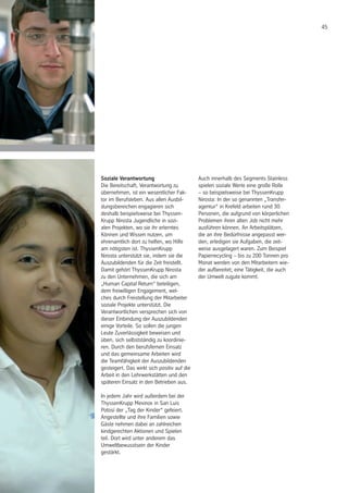 45
Soziale Verantwortung
Die Bereitschaft, Verantwortung zu
übernehmen, ist ein wesentlicher Fak-
tor im Berufsleben. Aus allen Ausbil-
dungsbereichen engagieren sich
deshalb beispielsweise bei Thyssen-
Krupp Nirosta Jugendliche in sozi-
alen Projekten, wo sie ihr erlerntes
Können und Wissen nutzen, um
ehrenamtlich dort zu helfen, wo Hilfe
am nötigsten ist. ThyssenKrupp
Nirosta unterstützt sie, indem sie die
Auszubildenden für die Zeit freistellt.
Damit gehört ThyssenKrupp Nirosta
zu den Unternehmen, die sich am
„Human Capital Return“ beteiligen,
dem freiwilligen Engagement, wel-
ches durch Freistellung der Mitarbeiter
soziale Projekte unterstützt. Die
Verantwortlichen versprechen sich von
dieser Einbindung der Auszubildenden
einige Vorteile. So sollen die jungen
Leute Zuverlässigkeit beweisen und
üben, sich selbstständig zu koordinie-
ren. Durch den berufsfernen Einsatz
und das gemeinsame Arbeiten wird
die Teamfähigkeit der Auszubildenden
gesteigert. Das wirkt sich positiv auf die
Arbeit in den Lehrwerkstätten und den
späteren Einsatz in den Betrieben aus.
In jedem Jahr wird außerdem bei der
ThyssenKrupp Mexinox in San Luis
Potosí der „Tag der Kinder“ gefeiert.
Angestellte und ihre Familien sowie
Gäste nehmen dabei an zahlreichen
kindgerechten Aktionen und Spielen
teil. Dort wird unter anderem das
Umweltbewusstsein der Kinder
gestärkt.
Auch innerhalb des Segments Stainless
spielen soziale Werte eine große Rolle
– so beispielsweise bei ThyssenKrupp
Nirosta: In der so genannten „Transfer-
agentur“ in Krefeld arbeiten rund 30
Personen, die aufgrund von körperlichen
Problemen ihren alten Job nicht mehr
ausführen können. An Arbeitsplätzen,
die an ihre Bedürfnisse angepasst wer-
den, erledigen sie Aufgaben, die zeit-
weise ausgelagert waren. Zum Beispiel
Papierrecycling – bis zu 200 Tonnen pro
Monat werden von den Mitarbeitern wie-
der aufbereitet; eine Tätigkeit, die auch
der Umwelt zugute kommt.
 