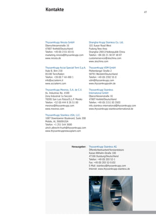 47
ThyssenKrupp Stainless AG
Öffentlichkeitsarbeit/Vorstandsbüro
Kaiser-Wilhelm-Straße 100
47166 Duisburg/Deutschland
Telefon: +49 (0) 203 52-1
Fax: +49 (0) 203 52-5102
E-Mail: stainless@thyssenkrupp.com
Internet: www.thyssenkrupp-stainless.de
ThyssenKrupp Nirosta GmbH
Oberschlesienstraße 16
47807 Krefeld/Deutschland
Telefon: +49 (0) 2151 83 01
marketing.nirosta@thyssenkrupp.com
www.nirosta.de
ThyssenKrupp Acciai Speciali Terni S.p.A.
Viale B. Brin 218
05100 Terni/Italien
Telefon: +39 (0) 7 44 490 1
info@acciaiterni.it
www.acciaiterni.com
ThyssenKrupp Mexinox, S.A. de C.V.
Av. Industrias No. 4100
Zona Industrial 1a Sección
78395 San Luis Potosí/S.L.P. Mexiko
Telefon: +52 (0) 444 8 26 51 00
mexinox@thyssenkrupp.com
www.mexinox.com
ThyssenKrupp Stainless USA, LLC.
1087 Downtowner Boulevard, Suite 200
Mobile, AL 36609/USA
Telefon: +1 251 544 3600
ulrich.albrecht-frueh@thyssenkrupp.com
www.thyssenkruppnewusplant.com
Kontakte
Shanghai Krupp Stainless Co. Ltd.
101 Xueye Road West
Pudong New Area
Shanghai 20012/Volkrepublik China
Telefon: +86 (0) 21 38 87 48 87
customerservice@skschina.com
www.skschina.com
ThyssenKrupp VDM GmbH
Plettenberger Straße 2
58791 Werdohl/Deutschland
Telefon: +49 (0) 2392 55 0
vdm@thyssenkrupp.com
www.thyssenkruppvdm.de
ThyssenKrupp Stainless
International GmbH
Oberschlesienstraße 16
47807 Krefeld/Deutschland
Telefon: +49 (0) 2151 83 3503
info.stainless-international@thyssenkrupp.com
www.thyssenkrupp-stainlessinternational.de
Herausgeber:
 