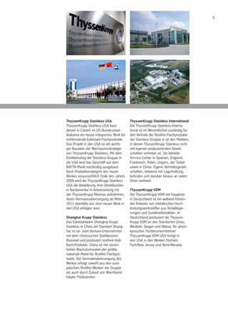 5
ThyssenKrupp Stainless USA
ThyssenKrupp Stainless USA baut
derzeit in Calvert im US-Bundesstaat
Alabama ein neues integriertes Werk für
nichtrostende Edelstahl-Flachprodukte.
Das Projekt in den USA ist ein wichti-
ger Baustein der Wachstumsstrategie
von ThyssenKrupp Stainless. Mit dem
Direkteinstieg der Stainless-Gruppe in
die USA wird das Geschäft auf dem
NAFTA-Markt nachhaltig ausgebaut.
Nach Produktionsbeginn des neuen
Werkes voraussichtlich Ende des Jahres
2009 wird die ThyssenKrupp Stainless
USA die Belieferung ihrer Direktkunden
in Nordamerika in Arbeitsteilung mit
der ThyssenKrupp Mexinox aufnehmen,
deren Vormaterialversorgung ab Mitte
2011 ebenfalls aus dem neuen Werk in
den USA erfolgen wird.
Shanghai Krupp Stainless
Das Edelstahlwerk Shanghai Krupp
Stainless in China am Standort Shang-
hai ist ein Joint Venture-Unternehmen
mit dem chinesischen Stahlkonzern
Baosteel und produziert rostfreie Kalt-
flach-Produkte. China ist mit seinen
hohen Wachstumsraten der größte
nationale Markt für Rostfrei Flachpro-
dukte. Die Vormaterialversorgung des
Werkes erfolgt sowohl aus den euro-
päischen Rostfrei-Werken der Gruppe
als auch durch Zukauf von Warmband
lokaler Produzenten.
ThyssenKrupp Stainless International
Die ThyssenKrupp Stainless Interna-
tional ist im Wesentlichen zuständig für
den Vertrieb der Rostfrei-Flachprodukte
der Stainless-Gruppe in all den Märkten,
in denen ThyssenKrupp Stainless nicht
mit eigenen produzierenden Gesell-
schaften vertreten ist. Sie betreibt
Service-Center in Spanien, England,
Frankreich, Polen, Ungarn, der Türkei
sowie in China. Eigene Vertriebsgesell-
schaften, teilweise mit Lagerhaltung,
befinden sich darüber hinaus an vielen
Orten weltweit.
ThyssenKrupp VDM
Die ThyssenKrupp VDM mit Hauptsitz
in Deutschland ist ein weltweit führen-
der Anbieter von metallischen Hoch-
leistungswerkstoffen aus Nickellegie-
rungen und Sonderedelstählen. In
Deutschland produziert die Thyssen-
Krupp VDM an den Standorten Unna,
Werdohl, Siegen und Altena. Ihr ameri-
kanisches Tochterunternehmen
ThyssenKrupp VDM USA fertigt in
den USA in den Werken Florham
Park/New Jersey und Reno/Nevada.
 