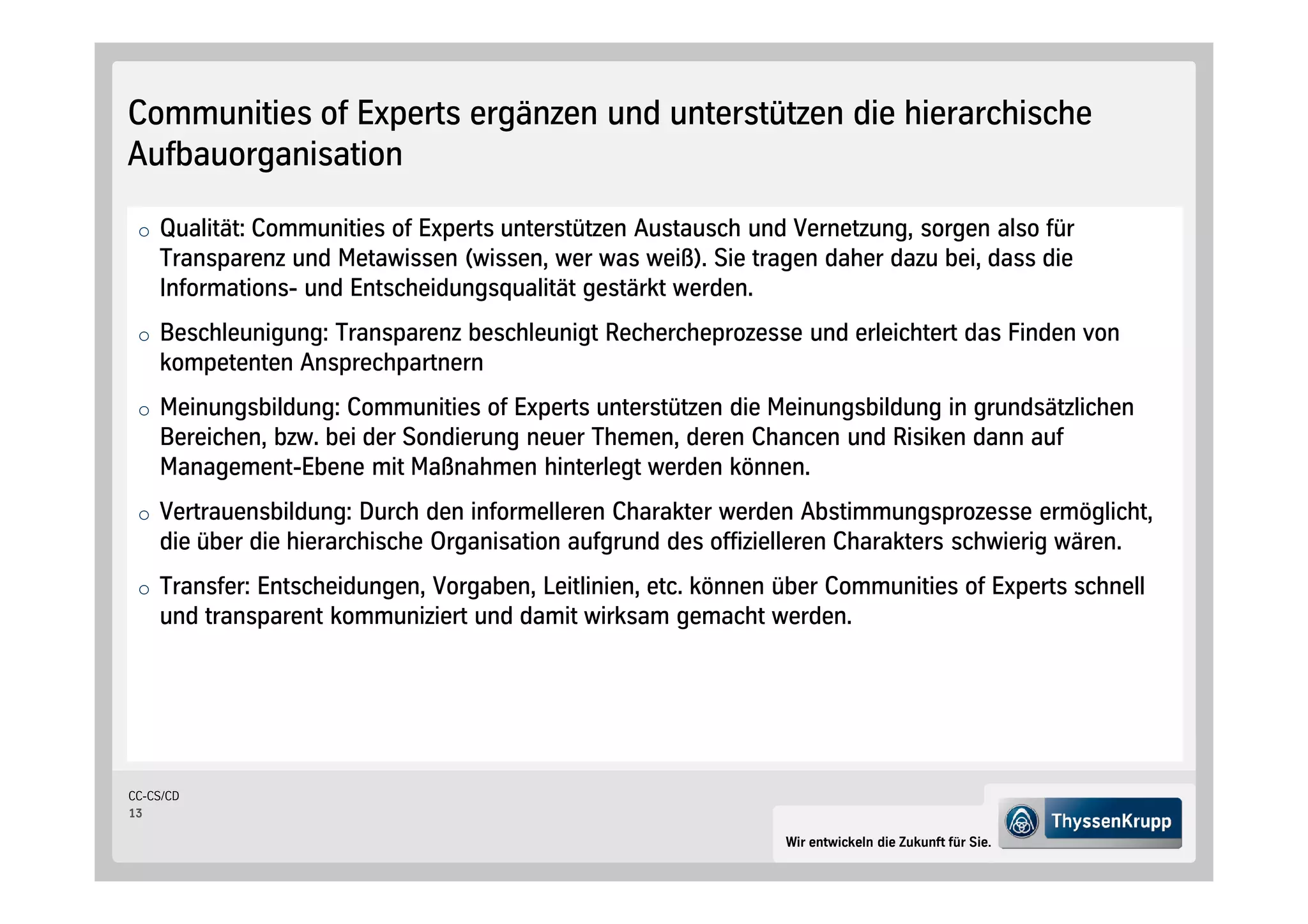 Communities of Experts ergänzen und unterstützen die hierarchische
Aufbauorganisation

 o Qualität: Communities of Experts unterstützen Austausch und Vernetzung, sorgen also für
    Transparenz und Metawissen wissen, wer was weiß . Sie tragen daher dazu bei, dass die
    Informations- und Entscheidungsqualität gestärkt werden.
 o Beschleunigung: Transparenz beschleunigt Rechercheprozesse und erleichtert das Finden von
    kompetenten Ansprechpartnern
 o Meinungsbildung: Communities of Experts unterstützen die Meinungsbildung in grundsätzlichen
    Bereichen, bzw. bei der Sondierung neuer Themen, deren Chancen und Risiken dann auf
    Management-Ebene mit Maßnahmen hinterlegt werden können.
 o Vertrauensbildung: Durch den informelleren Charakter werden Abstimmungsprozesse ermöglicht,
    die über die hierarchische Organisation aufgrund des offizielleren Charakters schwierig wären.
 o Transfer: Entscheidungen, Vorgaben, Leitlinien, etc. können über Communities of Experts schnell
    und transparent kommuniziert und damit wirksam gemacht werden.




CC-CS/CD
13

                                                                 Wir entwickeln die Zukunft für Sie.
 