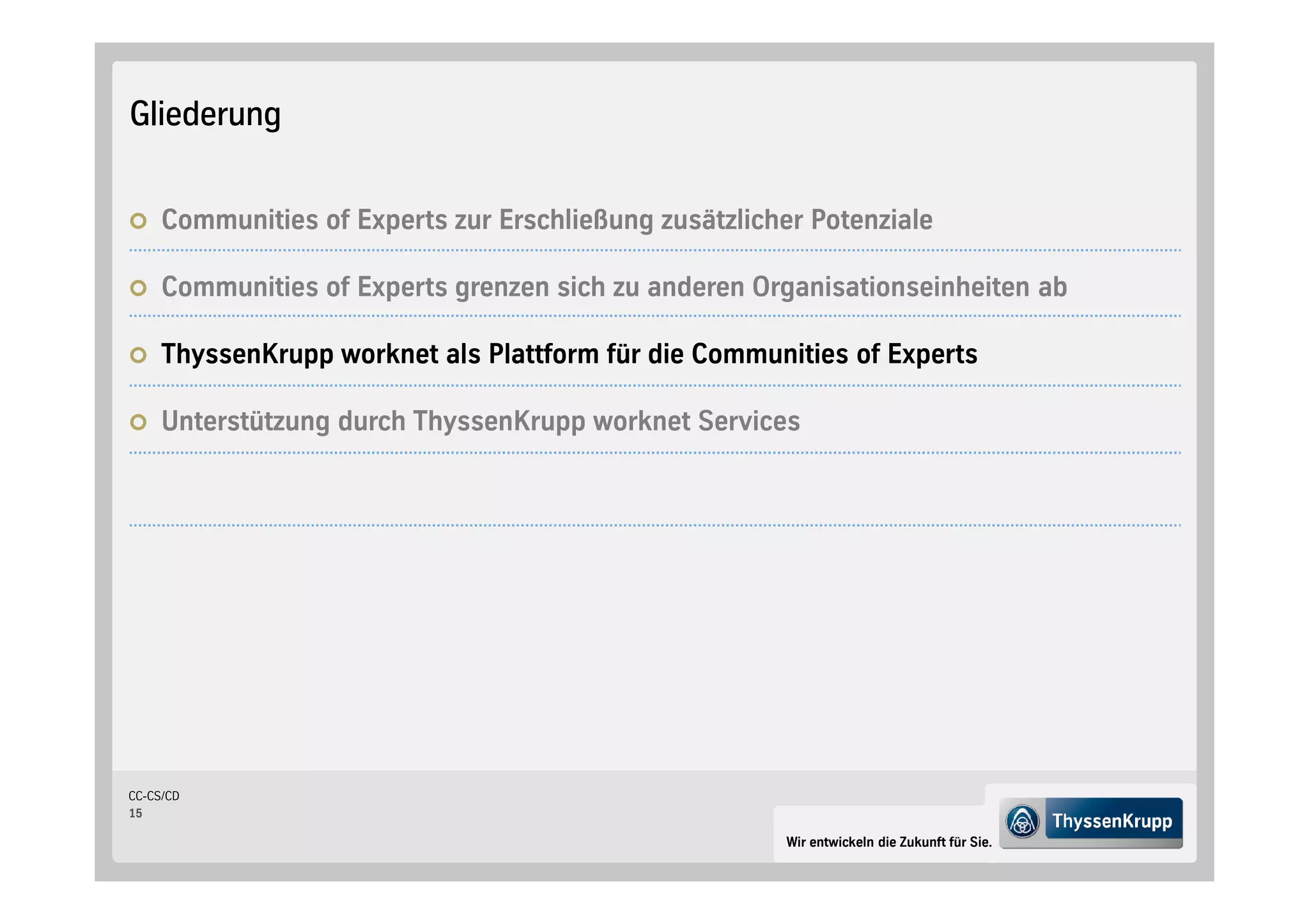 Gliederung


     Communities of Experts zur Erschließung zusätzlicher Potenziale

     Communities of Experts grenzen sich zu anderen Organisationseinheiten ab

     ThyssenKrupp worknet als Plattform für die Communities of Experts

     Unterstützung durch ThyssenKrupp worknet Services




CC-CS/CD
15

                                                        Wir entwickeln die Zukunft für Sie.
 