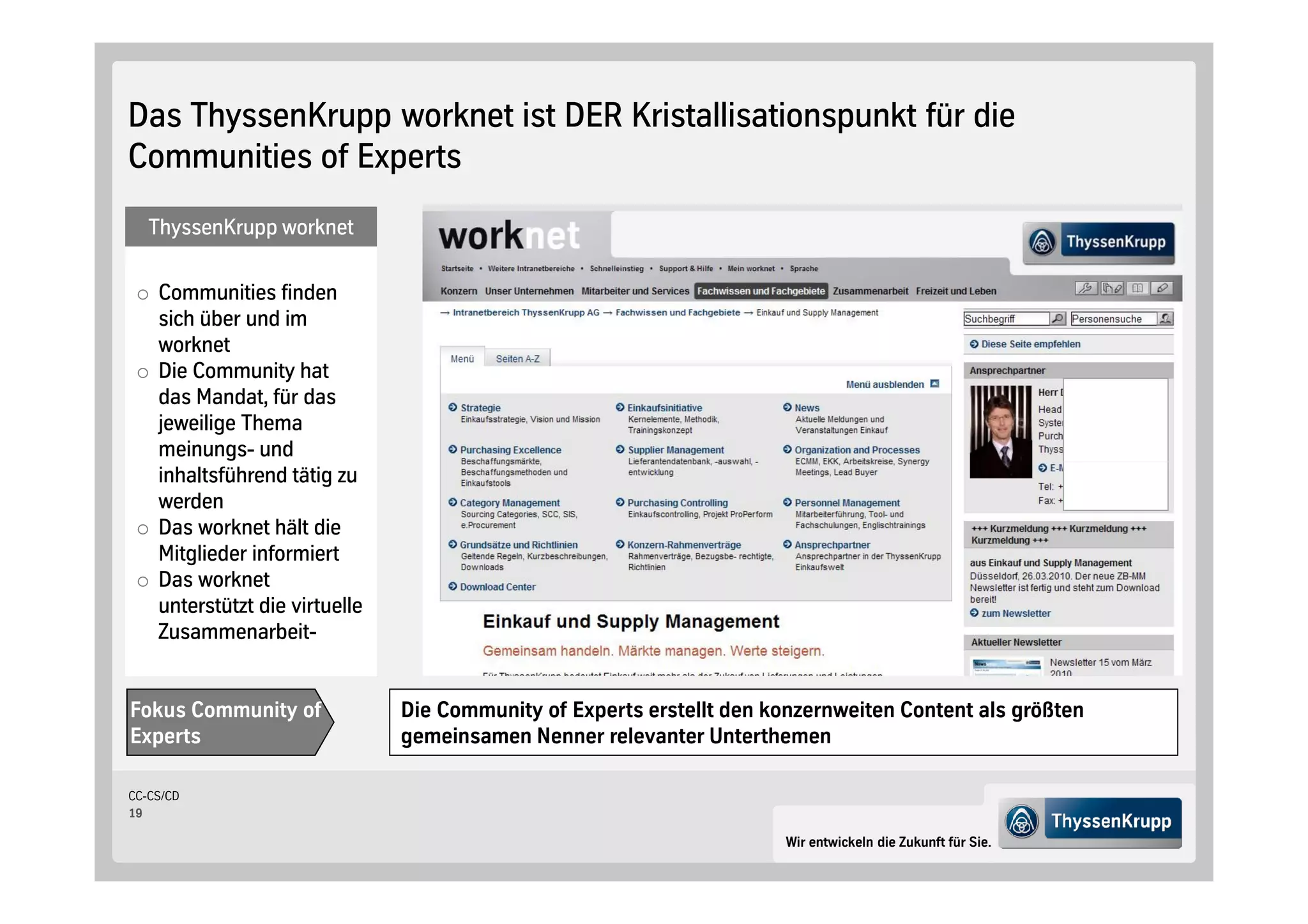 Das ThyssenKrupp worknet ist DER Kristallisationspunkt für die
Communities of Experts
   ThyssenKrupp worknet

    Communities finden
    sich über und im
    worknet
    Die Community hat
    das Mandat, für das
    jeweilige Thema
    meinungs- und
    inhaltsführend tätig zu
    werden
    Das worknet hält die
    Mitglieder informiert
    Das worknet
    unterstützt die virtuelle
    Zusammenarbeit-


Fokus Community of              Die Community of Experts erstellt den konzernweiten Content als größten
Experts                         gemeinsamen Nenner relevanter Unterthemen

CC-CS/CD
19

                                                                        Wir entwickeln die Zukunft für Sie.
 