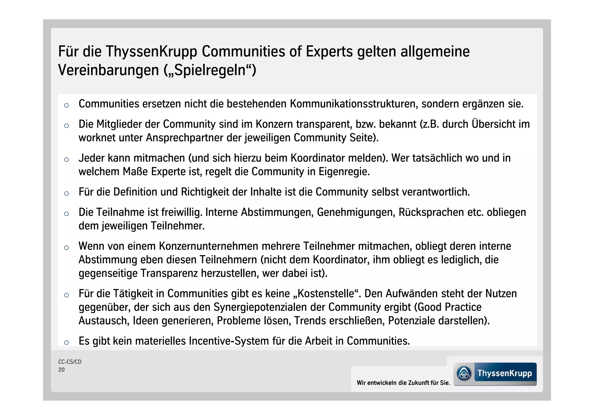 Für die ThyssenKrupp Communities of Experts gelten allgemeine
Vereinbarungen „Spielregeln“

 o Communities ersetzen nicht die bestehenden Kommunikationsstrukturen, sondern ergänzen sie.

 o Die Mitglieder der Community sind im Konzern transparent, bzw. bekannt z.B. durch Übersicht im
      worknet unter Ansprechpartner der jeweiligen Community Seite .
 o Jeder kann mitmachen und sich hierzu beim Koordinator melden . Wer tatsächlich wo und in
      welchem Maße Experte ist, regelt die Community in Eigenregie.
 o Für die Definition und Richtigkeit der Inhalte ist die Community selbst verantwortlich.

 o Die Teilnahme ist freiwillig. Interne Abstimmungen, Genehmigungen, Rücksprachen etc. obliegen
      dem jeweiligen Teilnehmer.
 o Wenn von einem Konzernunternehmen mehrere Teilnehmer mitmachen, obliegt deren interne
      Abstimmung eben diesen Teilnehmern nicht dem Koordinator, ihm obliegt es lediglich, die
      gegenseitige Transparenz herzustellen, wer dabei ist .
 o Für die Tätigkeit in Communities gibt es keine „Kostenstelle“. Den Aufwänden steht der Nutzen
      gegenüber, der sich aus den Synergiepotenzialen der Community ergibt Good Practice
      Austausch, Ideen generieren, Probleme lösen, Trends erschließen, Potenziale darstellen .
 o Es gibt kein materielles Incentive-System für die Arbeit in Communities.
CC-CS/CD
20

                                                                 Wir entwickeln die Zukunft für Sie.
 