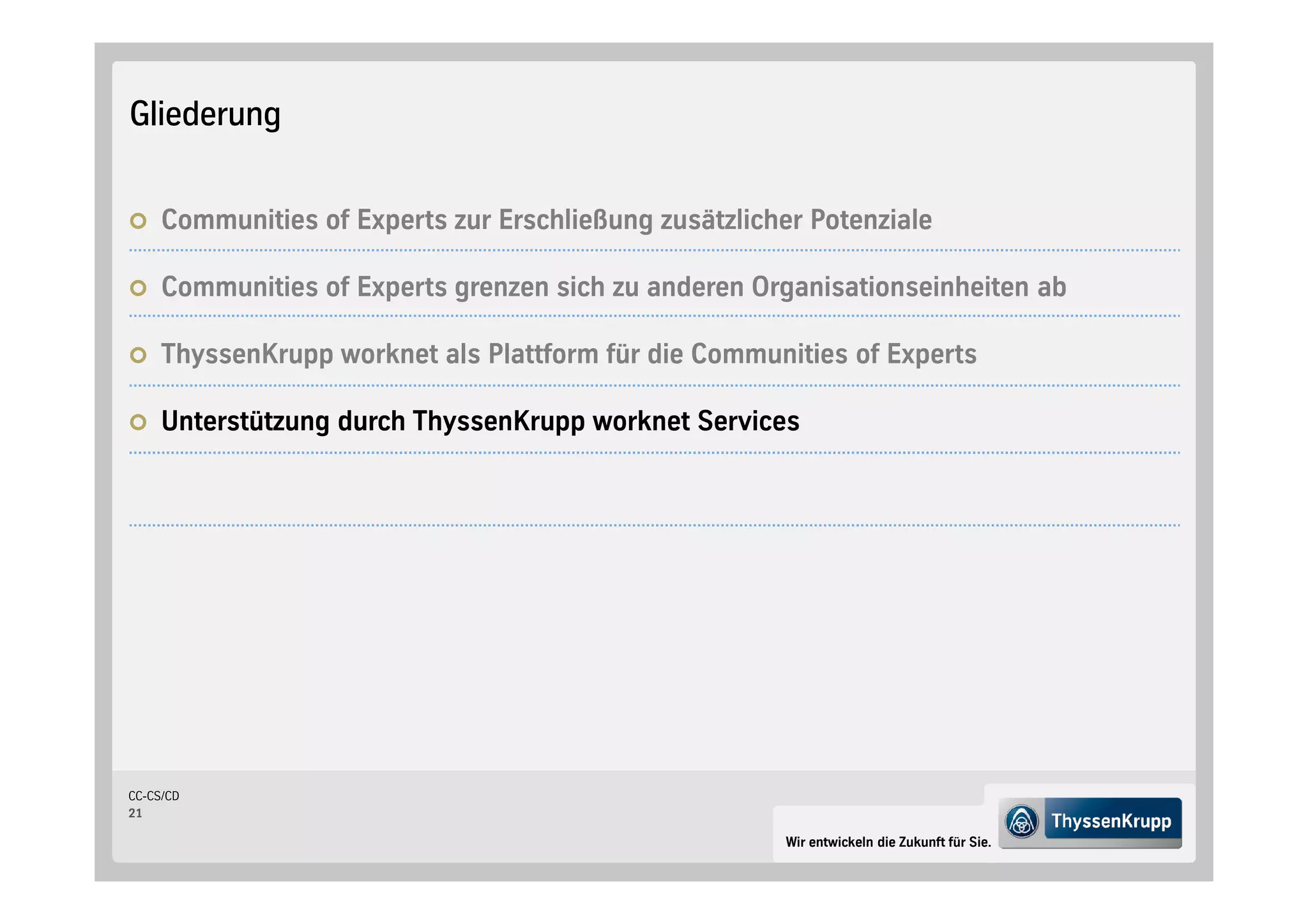 Gliederung


     Communities of Experts zur Erschließung zusätzlicher Potenziale

     Communities of Experts grenzen sich zu anderen Organisationseinheiten ab

     ThyssenKrupp worknet als Plattform für die Communities of Experts

     Unterstützung durch ThyssenKrupp worknet Services




CC-CS/CD
21

                                                        Wir entwickeln die Zukunft für Sie.
 