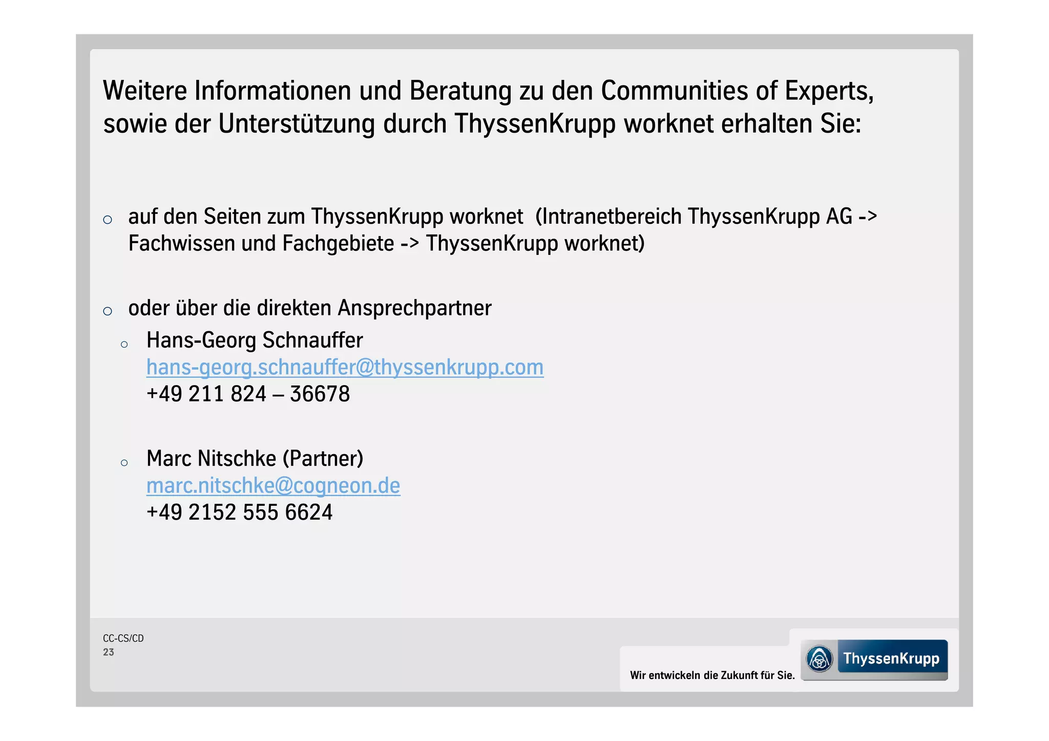 Weitere Informationen und Beratung zu den Communities of Experts,
sowie der Unterstützung durch ThyssenKrupp worknet erhalten Sie:


o auf den Seiten zum ThyssenKrupp worknet Intranetbereich ThyssenKrupp AG ->
    Fachwissen und Fachgebiete -> ThyssenKrupp worknet

o oder über die direkten Ansprechpartner
   o       Hans-Georg Schnauffer
           hans-georg.schnauffer@thyssenkrupp.com
           +49 211 824 – 36678

   o       Marc Nitschke Partner
           marc.nitschke@cogneon.de
           +49 2152 555 6624




CC-CS/CD
23

                                                     Wir entwickeln die Zukunft für Sie.
 
