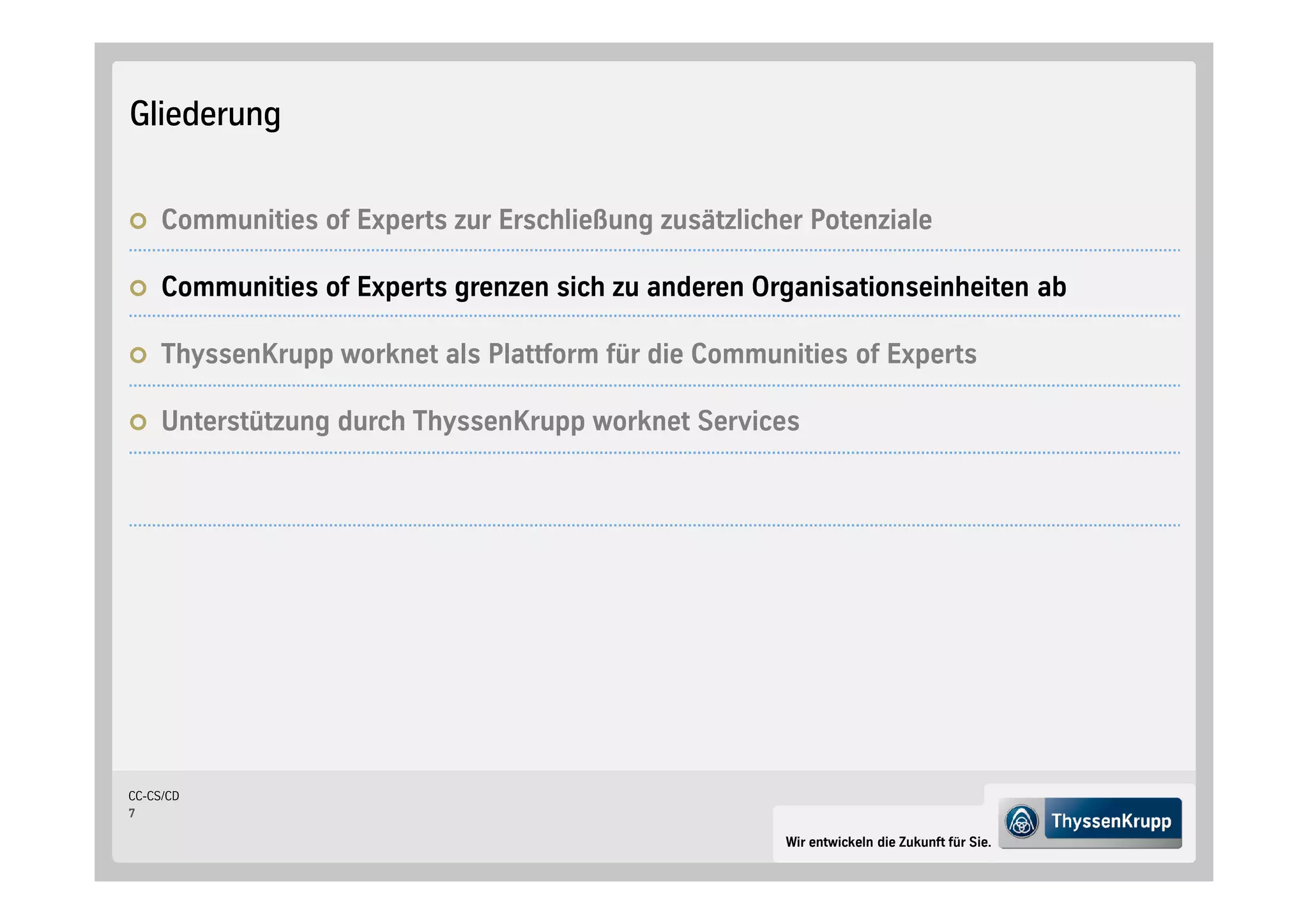 Gliederung


     Communities of Experts zur Erschließung zusätzlicher Potenziale

     Communities of Experts grenzen sich zu anderen Organisationseinheiten ab

     ThyssenKrupp worknet als Plattform für die Communities of Experts

     Unterstützung durch ThyssenKrupp worknet Services




CC-CS/CD
7

                                                        Wir entwickeln die Zukunft für Sie.
 