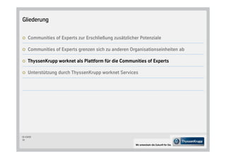 Gliederung


     Communities of Experts zur Erschließung zusätzlicher Potenziale

     Communities of Experts grenzen sich zu anderen Organisationseinheiten ab

     ThyssenKrupp worknet als Plattform für die Communities of Experts

     Unterstützung durch ThyssenKrupp worknet Services




CC-CS/CD
15

                                                        Wir entwickeln die Zukunft für Sie.
 