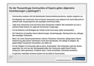 Für die ThyssenKrupp Communities of Experts gelten allgemeine
Vereinbarungen „Spielregeln“

 o Communities ersetzen nicht die bestehenden Kommunikationsstrukturen, sondern ergänzen sie.

 o Die Mitglieder der Community sind im Konzern transparent, bzw. bekannt z.B. durch Übersicht im
      worknet unter Ansprechpartner der jeweiligen Community Seite .
 o Jeder kann mitmachen und sich hierzu beim Koordinator melden . Wer tatsächlich wo und in
      welchem Maße Experte ist, regelt die Community in Eigenregie.
 o Für die Definition und Richtigkeit der Inhalte ist die Community selbst verantwortlich.

 o Die Teilnahme ist freiwillig. Interne Abstimmungen, Genehmigungen, Rücksprachen etc. obliegen
      dem jeweiligen Teilnehmer.
 o Wenn von einem Konzernunternehmen mehrere Teilnehmer mitmachen, obliegt deren interne
      Abstimmung eben diesen Teilnehmern nicht dem Koordinator, ihm obliegt es lediglich, die
      gegenseitige Transparenz herzustellen, wer dabei ist .
 o Für die Tätigkeit in Communities gibt es keine „Kostenstelle“. Den Aufwänden steht der Nutzen
      gegenüber, der sich aus den Synergiepotenzialen der Community ergibt Good Practice
      Austausch, Ideen generieren, Probleme lösen, Trends erschließen, Potenziale darstellen .
 o Es gibt kein materielles Incentive-System für die Arbeit in Communities.
CC-CS/CD
20

                                                                 Wir entwickeln die Zukunft für Sie.
 
