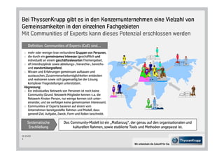 Bei ThyssenKrupp gibt es in den Konzernunternehmen eine Vielzahl von
Gemeinsamkeiten in den einzelnen Fachgebieten
Mit Communities of Experts kann dieses Potenzial erschlossen werden
     Definition: Communities of Experts CoE sind…
   mehr oder weniger lose verbundene Gruppen von PersonenPersonen,
   die durch ein gemeinsames Interesse geschäftlich und
   individuell an einem geschäftsrelevanten Themengebiet,
   oft interdisziplinär sowie abteilungs-, hierarchie-, bereichs-
   und standortübergreifend,
        standortübergreifend
   Wissen und Erfahrungen gemeinsam aufbauen und
   austauschen, Zusammenarbeitsmöglichkeiten entdecken
   und realisieren sowie sich gegenseitig bei der Lösung
   komplexer Fragestellungen unterstützen.
 Abgrenzung:
   Ein individuelles Netzwerk von Personen ist noch keine
   Community Grund: Netzwerk-Mitglieder kennen v.a. die
   Netzwerk-Knoten Person, nur wenige kennen sich unter-
   einander, und sie verfolgen keine gemeinsamen Interessen .
   Communities of Experts basieren auf einem vom
   Unternehmen bereitgestellte Rahmen und Modell, dass
   generell Ziel, Aufgabe, Zweck, Form und Rollen beschreibt.

    Systematische               Das Community-Modell ist ein „Maßanzug“, der genau auf den organisationalen und
     Erschließung                    kulturellen Rahmen, sowie etablierte Tools und Methoden angepasst ist.

CC-CS/CD
3

                                                                           Wir entwickeln die Zukunft für Sie.
 