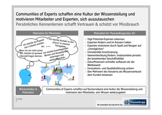 Communities of Experts schaffen eine Kultur der Wissensteilung und
motivieren Mitarbeiter und Experten, sich auszutauschen
Persönliches Kennenlernen schafft Vertrauen & schützt vor Missbrauch
                  Motivation für Mitarbeiter                             Motivation für ThyssenKrupp bzw. KU

                                                                   High Potential-Experten erkennen
                                                                   Experten fördern und im Konzern halten
                                                                   Experten motivieren durch Spaß und Neugier auf
                                                                   „Unmögliches“
    Wenn ich mir nicht sicher
     bin, möchte ich jemand                                        Immaterielle Incentivierung
    informell fragen können.                                       Ideenentwicklung fördern, insbesondere jenseits
                                                                   der bestehenden Geschäftsfelder
                                                                   Zukunftswissen schneller aufbauen als der
                                                                   Wettbewerb
                                                                   Innovations- und Qualitätsführung sichern
                                                                   Den Mehrwert des Konzerns als Wissensverbund
                                                                   dem Kunden beweisen




    Wissenskultur &             Communities of Experts schaffen auf Konzernebene eine Kultur der Wissensteilung und
      Motivation                                motivieren den Mitarbeiter, sein Wissen weiterzugeben

CC-CS/CD
5

                                                                            Wir entwickeln die Zukunft für Sie.
 