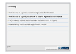 Gliederung


     Communities of Experts zur Erschließung zusätzlicher Potenziale

     Communities of Experts grenzen sich zu anderen Organisationseinheiten ab

     ThyssenKrupp worknet als Plattform für die Communities of Experts

     Unterstützung durch ThyssenKrupp worknet Services




CC-CS/CD
7

                                                        Wir entwickeln die Zukunft für Sie.
 