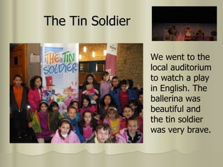 The Tin Soldier We went to the local auditorium to watch a play in English. The ballerina was beautiful and the tin soldier was very brave. 