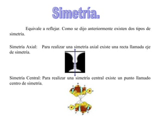 Equivale a reflejar. Como se dijo anteriormente existen dos tipos de simetría. Simetría Axial: Para realizar una simetría axial existe una recta llamada eje de simetría. Simetría Central: Para realizar una simetría central existe un punto llamado centro de simetría. Simetría. 