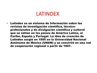 LATINDEX Latindex es un sistema de Información sobre las revistas de investigación científica, técnico-profesionales y de divulgación científica y cultural que se editan en los países de América Latina, el Caribe, España y Portugal. La idea de creación de Latindex surgió en 1995 en la Universidad Nacional Autónoma de México (UNAM) y se convirtió en una red de cooperación regional a partir de 1997. 