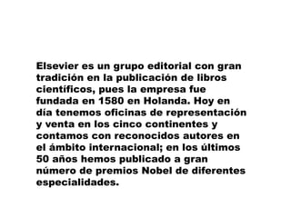 Herramientas ElectrónicasA través de 10 años, Elsevier ha revolucionado, reinventado e innovado el desarrollo y estudio en ciencias de la salud con herramientas electrónicas, es el pionero con ScienceDirect y MD Consult. Actualmente, Elsevier tiene alrededor de 20 portales electrónicos, en los que se contemplan desde el apoyo al estudio de las ciencias básicas, hasta la generación de la investigación, facilitando en cada etapa el acceso a la información, la resolución de preguntas clínicas, el apoyo para determinar un diagnóstico, la preparación de una clase y hasta tutoriales para llevar a cabo procedimientos médicos... 
