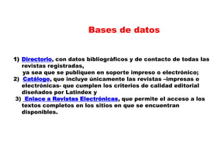 Bases de datos Directorio, con datos bibliográficos y de contacto de todas las revistas registradas,      ya sea que se publiquen en soporte impreso o electrónico;2)  Catálogo, que incluye únicamente las revistas –impresas o electrónicas- que cumplen los criterios de calidad editorial diseñados por Latindexy3)  Enlace a Revistas Electrónicas, que permite el acceso a los textos completos en los sitios en que se encuentran disponibles.