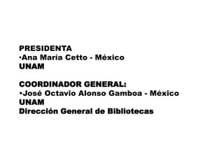 PRESIDENTAAna María Cetto - MéxicoUNAMCOORDINADOR GENERAL:José Octavio Alonso Gamboa - MéxicoUNAM Dirección General de BibliotecasASOCIADOS CON LA UNAMUniversidad Nacional Autónoma de México (UNAM)• Dirección General de Bibliotecas•Dirección General de Cómputo y deTecnologías de Información y Comunicación • Instituto de Física