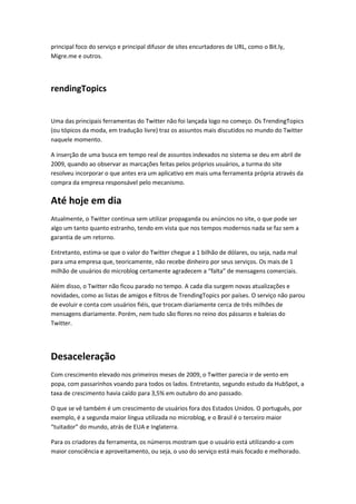 principal foco do serviço e principal difusor de sites encurtadores de URL, como o Bit.ly,
Migre.me e outros.
rendingTopics
Uma das principais ferramentas do Twitter não foi lançada logo no começo. Os TrendingTopics
(ou tópicos da moda, em tradução livre) traz os assuntos mais discutidos no mundo do Twitter
naquele momento.
A inserção de uma busca em tempo real de assuntos indexados no sistema se deu em abril de
2009, quando ao observar as marcações feitas pelos próprios usuários, a turma do site
resolveu incorporar o que antes era um aplicativo em mais uma ferramenta própria através da
compra da empresa responsável pelo mecanismo.
Até hoje em dia
Atualmente, o Twitter continua sem utilizar propaganda ou anúncios no site, o que pode ser
algo um tanto quanto estranho, tendo em vista que nos tempos modernos nada se faz sem a
garantia de um retorno.
Entretanto, estima-se que o valor do Twitter chegue a 1 bilhão de dólares, ou seja, nada mal
para uma empresa que, teoricamente, não recebe dinheiro por seus serviços. Os mais de 1
milhão de usuários do microblog certamente agradecem a “falta” de mensagens comerciais.
Além disso, o Twitter não ficou parado no tempo. A cada dia surgem novas atualizações e
novidades, como as listas de amigos e filtros de TrendingTopics por países. O serviço não parou
de evoluir e conta com usuários fiéis, que trocam diariamente cerca de três milhões de
mensagens diariamente. Porém, nem tudo são flores no reino dos pássaros e baleias do
Twitter.
Desaceleração
Com crescimento elevado nos primeiros meses de 2009, o Twitter parecia ir de vento em
popa, com passarinhos voando para todos os lados. Entretanto, segundo estudo da HubSpot, a
taxa de crescimento havia caído para 3,5% em outubro do ano passado.
O que se vê também é um crescimento de usuários fora dos Estados Unidos. O português, por
exemplo, é a segunda maior língua utilizada no microblog, e o Brasil é o terceiro maior
“tuitador” do mundo, atrás de EUA e Inglaterra.
Para os criadores da ferramenta, os números mostram que o usuário está utilizando-a com
maior consciência e aproveitamento, ou seja, o uso do serviço está mais focado e melhorado.
 