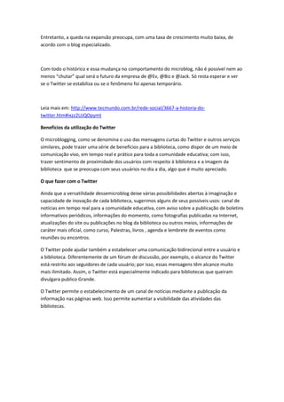 Entretanto, a queda na expansão preocupa, com uma taxa de crescimento muito baixa, de
acordo com o blog especializado.
Com todo o histórico e essa mudança no comportamento do microblog, não é possível nem ao
menos “chutar” qual será o futuro da empresa de @Ev, @Biz e @Jack. Só resta esperar e ver
se o Twitter se estabiliza ou se o fenômeno foi apenas temporário.
Leia mais em: http://www.tecmundo.com.br/rede-social/3667-a-historia-do-
twitter.htm#ixzz2UJQOpymt
Benefícios da utilização do Twitter
O microblogging, como se denomina o uso das mensagens curtas do Twitter e outros serviços
similares, pode trazer uma série de benefícios para a biblioteca, como dispor de um meio de
comunicação vivo, em tempo real e prático para toda a comunidade educativa; com isso,
trazer sentimento de proximidade dos usuários com respeito à biblioteca e a imagem da
biblioteca que se preocupa com seus usuários no dia a dia, algo que é muito apreciado.
O que fazer com o Twitter
Ainda que a versatilidade dessemicroblog deixe várias possibilidades abertas à imaginação e
capacidade de inovação de cada biblioteca, sugerimos alguns de seus possíveis usos: canal de
notícias em tempo real para a comunidade educativa, com aviso sobre a publicação de boletins
informativos periódicos, informações do momento, como fotografias publicadas na Internet,
atualizações do site ou publicações no blog da biblioteca ou outros meios, informações de
caráter mais oficial, como curso, Palestras, livros , agenda e lembrete de eventos como
reuniões ou encontros.
O Twitter pode ajudar também a estabelecer uma comunicação bidirecional entre a usuário e
a biblioteca. Diferentemente de um fórum de discussão, por exemplo, o alcance do Twitter
está restrito aos seguidores de cada usuário; por isso, essas mensagens têm alcance muito
mais ilimitado. Assim, o Twitter está especialmente indicado para bibliotecas que queiram
divulgara publico Grande.
O Twitter permite o estabelecimento de um canal de notícias mediante a publicação da
informação nas páginas web. Isso permite aumentar a visibilidade das atividades das
bibliotecas.
 