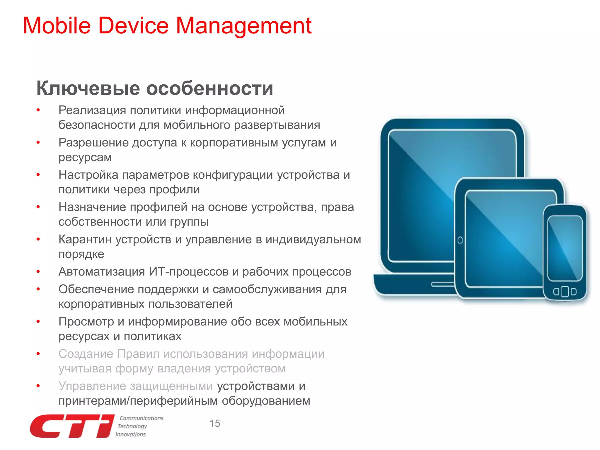 Mobile Device Management
Ключевые особенности
•
•
•
•
•
•
•
•
•
•

Реализация политики информационной
безопасности для мобильного развертывания
Разрешение доступа к корпоративным услугам и
ресурсам
Настройка параметров конфигурации устройства и
политики через профили
Назначение профилей на основе устройства, права
собственности или группы
Карантин устройств и управление в индивидуальном
порядке
Автоматизация ИТ-процессов и рабочих процессов
Обеспечение поддержки и самообслуживания для
корпоративных пользователей
Просмотр и информирование обо всех мобильных
ресурсах и политиках
Создание Правил использования информации
учитывая форму владения устройством
Управление защищенными устройствами и
принтерами/периферийным оборудованием
15

 