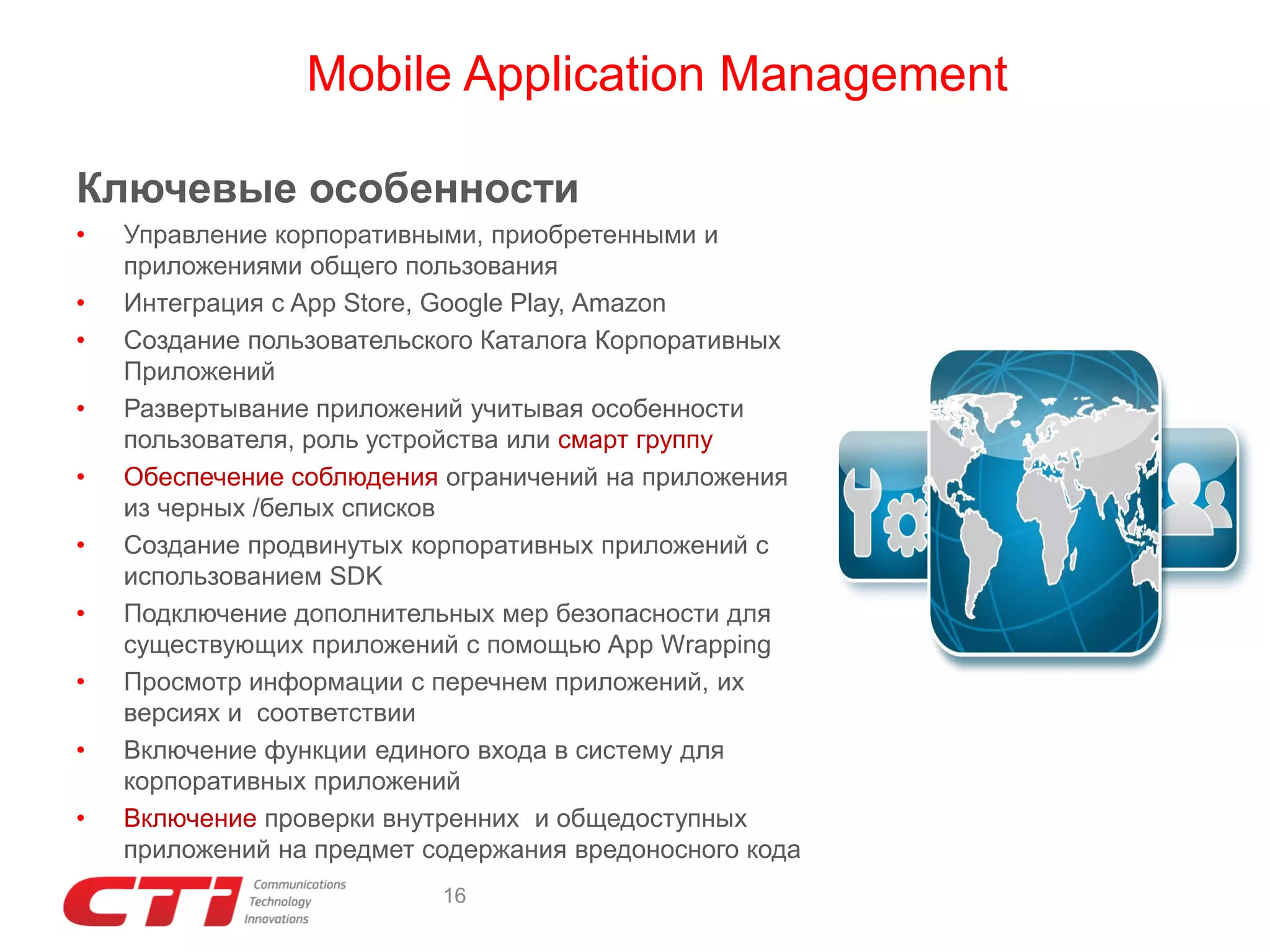 Mobile Application Management
Ключевые особенности
•
•
•
•
•
•
•
•
•
•

Управление корпоративными, приобретенными и
приложениями общего пользования
Интеграция с App Store, Google Play, Amazon
Создание пользовательского Каталога Корпоративных
Приложений
Развертывание приложений учитывая особенности
пользователя, роль устройства или смарт группу
Обеспечение соблюдения ограничений на приложения
из черных /белых списков
Создание продвинутых корпоративных приложений с
использованием SDK
Подключение дополнительных мер безопасности для
существующих приложений с помощью App Wrapping
Просмотр информации с перечнем приложений, их
версиях и соответствии
Включение функции единого входа в систему для
корпоративных приложений
Включение проверки внутренних и общедоступных
приложений на предмет содержания вредоносного кода
16

 